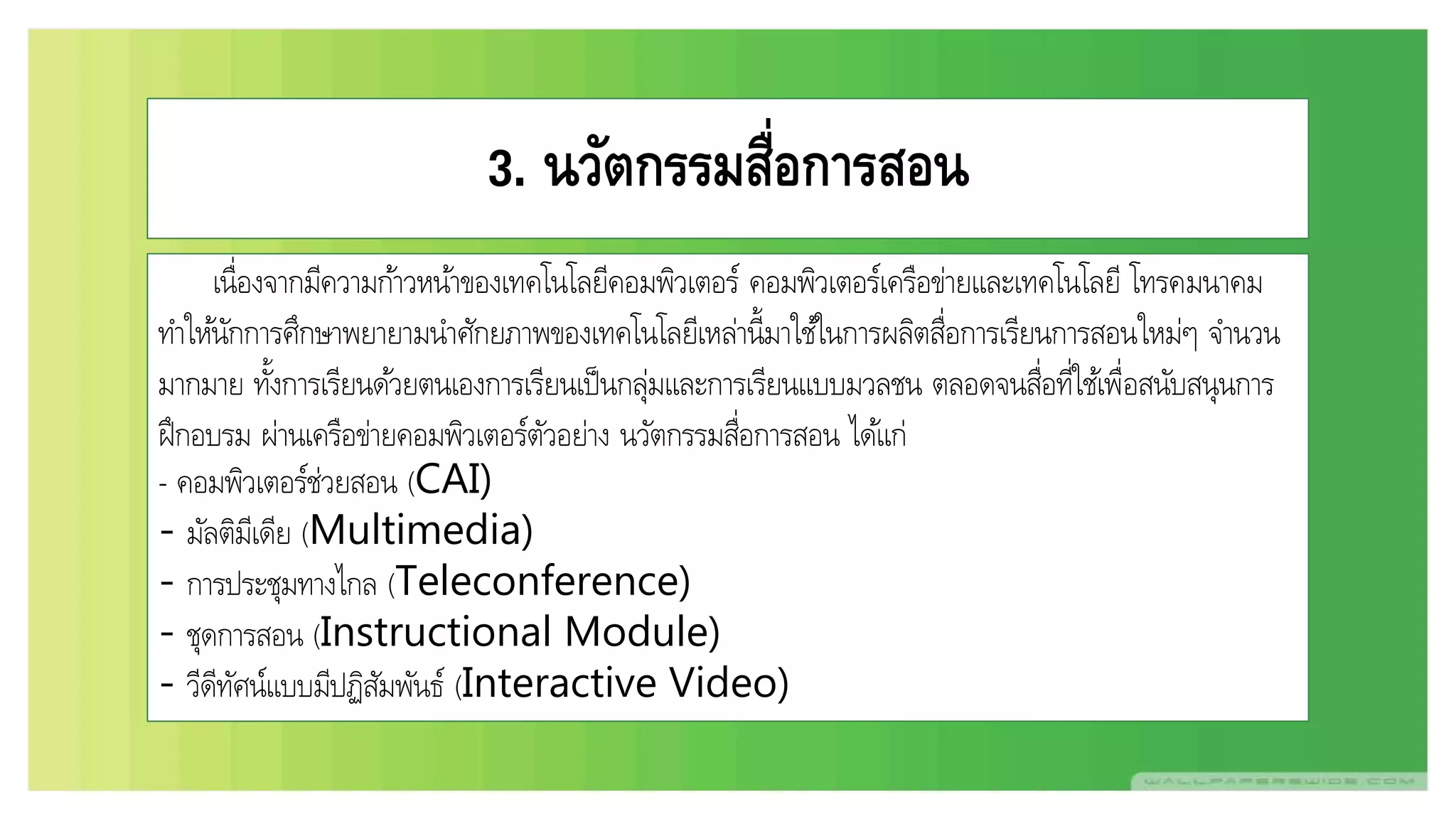 3. นวัตกรรมสื่อการสอน
เนื่องจากมีความก้าวหน้าของเทคโนโลยีคอมพิวเตอร์ คอมพิวเตอร์เครือข่ายและเทคโนโลยี โทรคมนาคม
ทาให้นักการศึกษาพยายามนาศักยภาพของเทคโนโลยีเหล่านี้มาใช้ในการผลิตสื่อการเรียนการสอนใหม่ๆ จานวน
มากมาย ทั้งการเรียนด้วยตนเองการเรียนเป็นกลุ่มและการเรียนแบบมวลชน ตลอดจนสื่อที่ใช้เพื่อสนับสนุนการ
ฝึกอบรม ผ่านเครือข่ายคอมพิวเตอร์ตัวอย่าง นวัตกรรมสื่อการสอน ได้แก่
- คอมพิวเตอร์ช่วยสอน (CAI)
- มัลติมีเดีย (Multimedia)
- การประชุมทางไกล (Teleconference)
- ชุดการสอน (Instructional Module)
- วีดีทัศน์แบบมีปฏิสัมพันธ์ (Interactive Video)
 