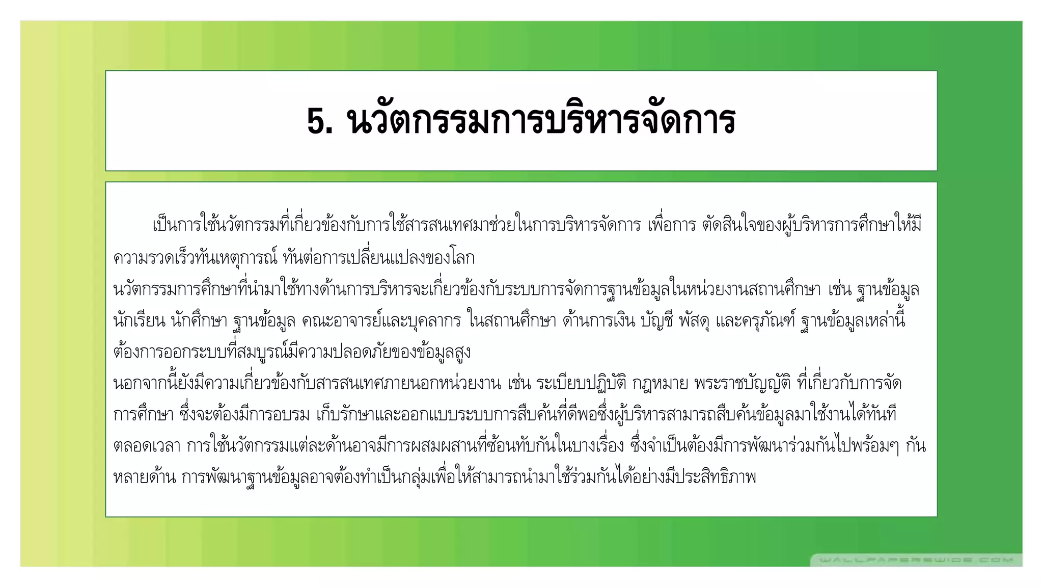 5. นวัตกรรมการบริหารจัดการ
เป็นการใช้นวัตกรรมที่เกี่ยวข้องกับการใช้สารสนเทศมาช่วยในการบริหารจัดการ เพื่อการ ตัดสินใจของผู้บริหารการศึกษาให้มี
ความรวดเร็วทันเหตุการณ์ ทันต่อการเปลี่ยนแปลงของโลก
นวัตกรรมการศึกษาที่นามาใช้ทางด้านการบริหารจะเกี่ยวข้องกับระบบการจัดการฐานข้อมูลในหน่วยงานสถานศึกษา เช่น ฐานข้อมูล
นักเรียน นักศึกษา ฐานข้อมูล คณะอาจารย์และบุคลากร ในสถานศึกษา ด้านการเงิน บัญชี พัสดุ และครุภัณฑ์ ฐานข้อมูลเหล่านี้
ต้องการออกระบบที่สมบูรณ์มีความปลอดภัยของข้อมูลสูง
นอกจากนี้ยังมีความเกี่ยวข้องกับสารสนเทศภายนอกหน่วยงาน เช่น ระเบียบปฏิบัติ กฎหมาย พระราชบัญญัติ ที่เกี่ยวกับการจัด
การศึกษา ซึ่งจะต้องมีการอบรม เก็บรักษาและออกแบบระบบการสืบค้นที่ดีพอซึ่งผู้บริหารสามารถสืบค้นข้อมูลมาใช้งานได้ทันที
ตลอดเวลา การใช้นวัตกรรมแต่ละด้านอาจมีการผสมผสานที่ซ้อนทับกันในบางเรื่อง ซึ่งจาเป็นต้องมีการพัฒนาร่วมกันไปพร้อมๆ กัน
หลายด้าน การพัฒนาฐานข้อมูลอาจต้องทาเป็นกลุ่มเพื่อให้สามารถนามาใช้ร่วมกันได้อย่างมีประสิทธิภาพ
 