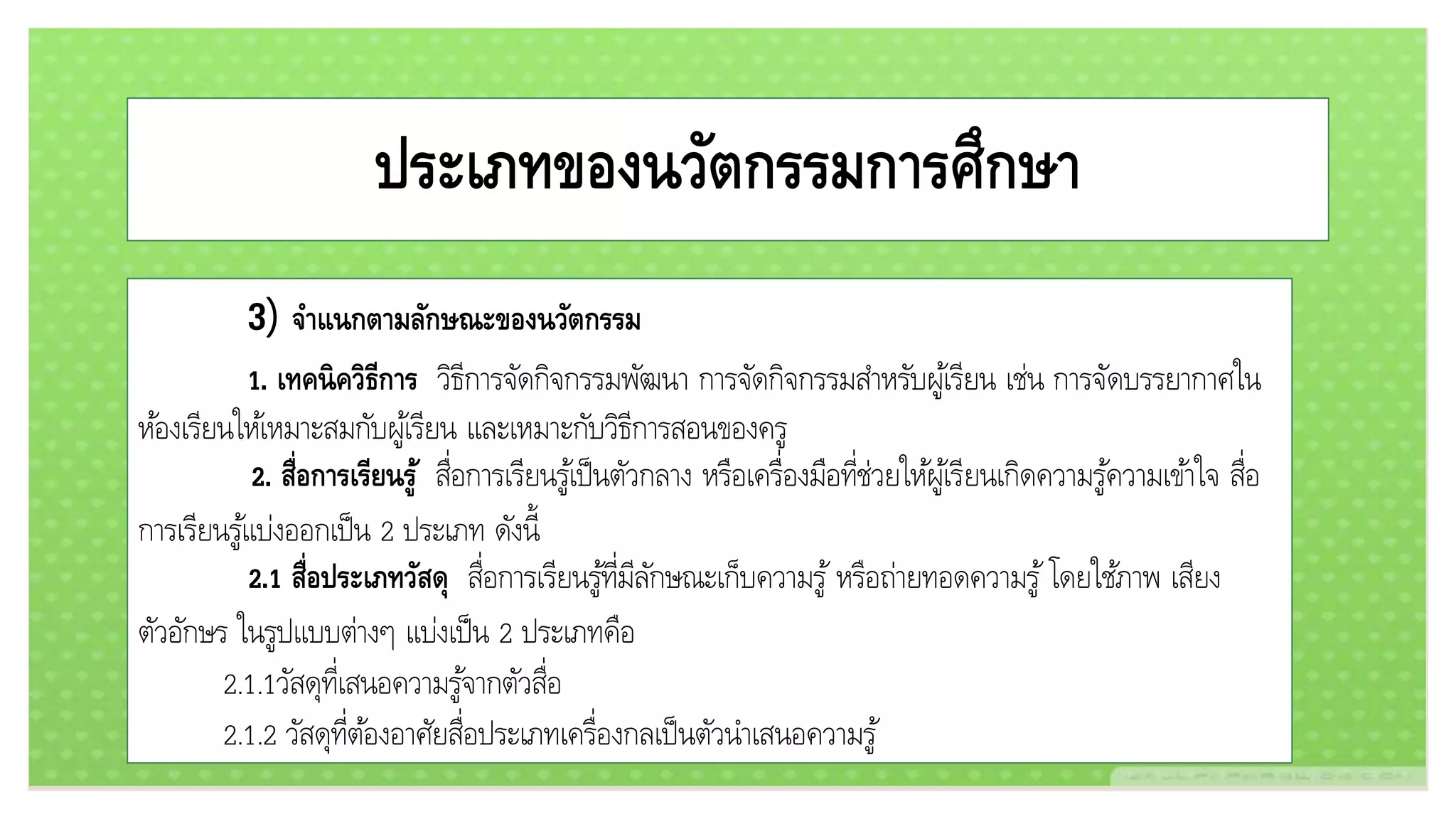 ประเภทของนวัตกรรมการศึกษา
3) จาแนกตามลักษณะของนวัตกรรม
1. เทคนิควิธีการ วิธีการจัดกิจกรรมพัฒนา การจัดกิจกรรมสาหรับผู้เรียน เช่น การจัดบรรยากาศใน
ห้องเรียนให้เหมาะสมกับผู้เรียน และเหมาะกับวิธีการสอนของครู
2. สื่อการเรียนรู้ สื่อการเรียนรู้เป็นตัวกลาง หรือเครื่องมือที่ช่วยให้ผู้เรียนเกิดความรู้ความเข้าใจ สื่อ
การเรียนรู้แบ่งออกเป็น 2 ประเภท ดังนี้
2.1 สื่อประเภทวัสดุ สื่อการเรียนรู้ที่มีลักษณะเก็บความรู้ หรือถ่ายทอดความรู้ โดยใช้ภาพ เสียง
ตัวอักษร ในรูปแบบต่างๆ แบ่งเป็น 2 ประเภทคือ
2.1.1วัสดุที่เสนอความรู้จากตัวสื่อ
2.1.2 วัสดุที่ต้องอาศัยสื่อประเภทเครื่องกลเป็นตัวนาเสนอความรู้
 