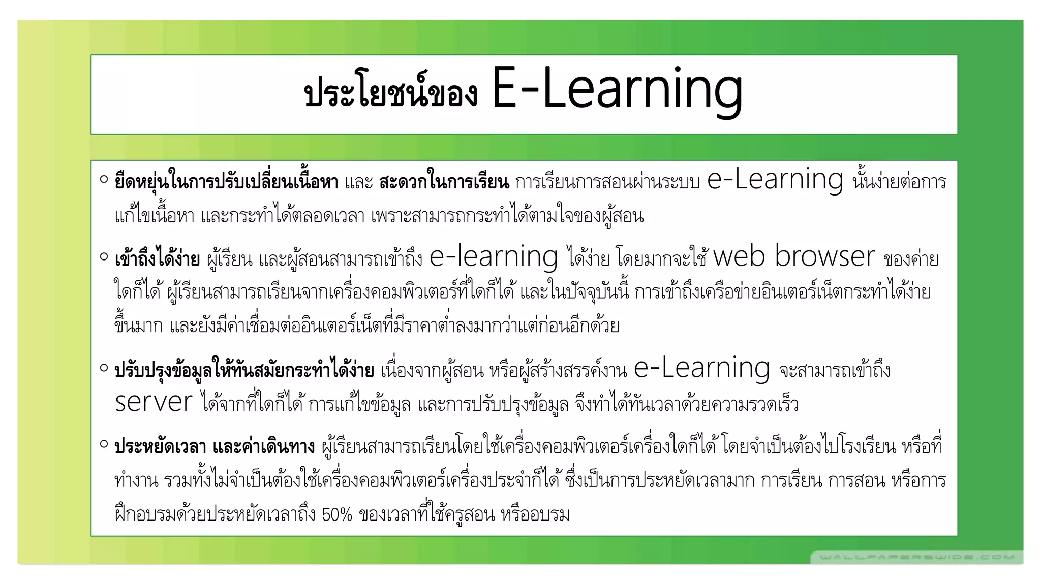 ประโยชน์ของ E-Learning
◦ ยืดหยุ่นในการปรับเปลี่ยนเนื้อหา และ สะดวกในการเรียน การเรียนการสอนผ่านระบบ e-Learning นั้นง่ายต่อการ
แก้ไขเนื้อหา และกระทาได้ตลอดเวลา เพราะสามารถกระทาได้ตามใจของผู้สอน
◦ เข้าถึงได้ง่าย ผู้เรียน และผู้สอนสามารถเข้าถึง e-learning ได้ง่าย โดยมากจะใช้web browser ของค่าย
ใดก็ได้ผู้เรียนสามารถเรียนจากเครื่องคอมพิวเตอร์ที่ใดก็ได้และในปัจจุบันนี้ การเข้าถึงเครือข่ายอินเตอร์เน็ตกระทาได้ง่าย
ขึ้นมาก และยังมีค่าเชื่อมต่ออินเตอร์เน็ตที่มีราคาต่าลงมากว่าแต่ก่อนอีกด้วย
◦ ปรับปรุงข้อมูลให้ทันสมัยกระทาได้ง่าย เนื่องจากผู้สอน หรือผู้สร้างสรรค์งาน e-Learning จะสามารถเข้าถึง
server ได้จากที่ใดก็ได้การแก้ไขข้อมูล และการปรับปรุงข้อมูล จึงทาได้ทันเวลาด้วยความรวดเร็ว
◦ ประหยัดเวลา และค่าเดินทาง ผู้เรียนสามารถเรียนโดยใช้เครื่องคอมพิวเตอร์เครื่องใดก็ได้โดยจาเป็นต้องไปโรงเรียน หรือที่
ทางาน รวมทั้งไม่จาเป็นต้องใช้เครื่องคอมพิวเตอร์เครื่องประจาก็ได้ซึ่งเป็นการประหยัดเวลามาก การเรียน การสอน หรือการ
ฝึกอบรมด้วยประหยัดเวลาถึง 50% ของเวลาที่ใช้ครูสอน หรืออบรม
 