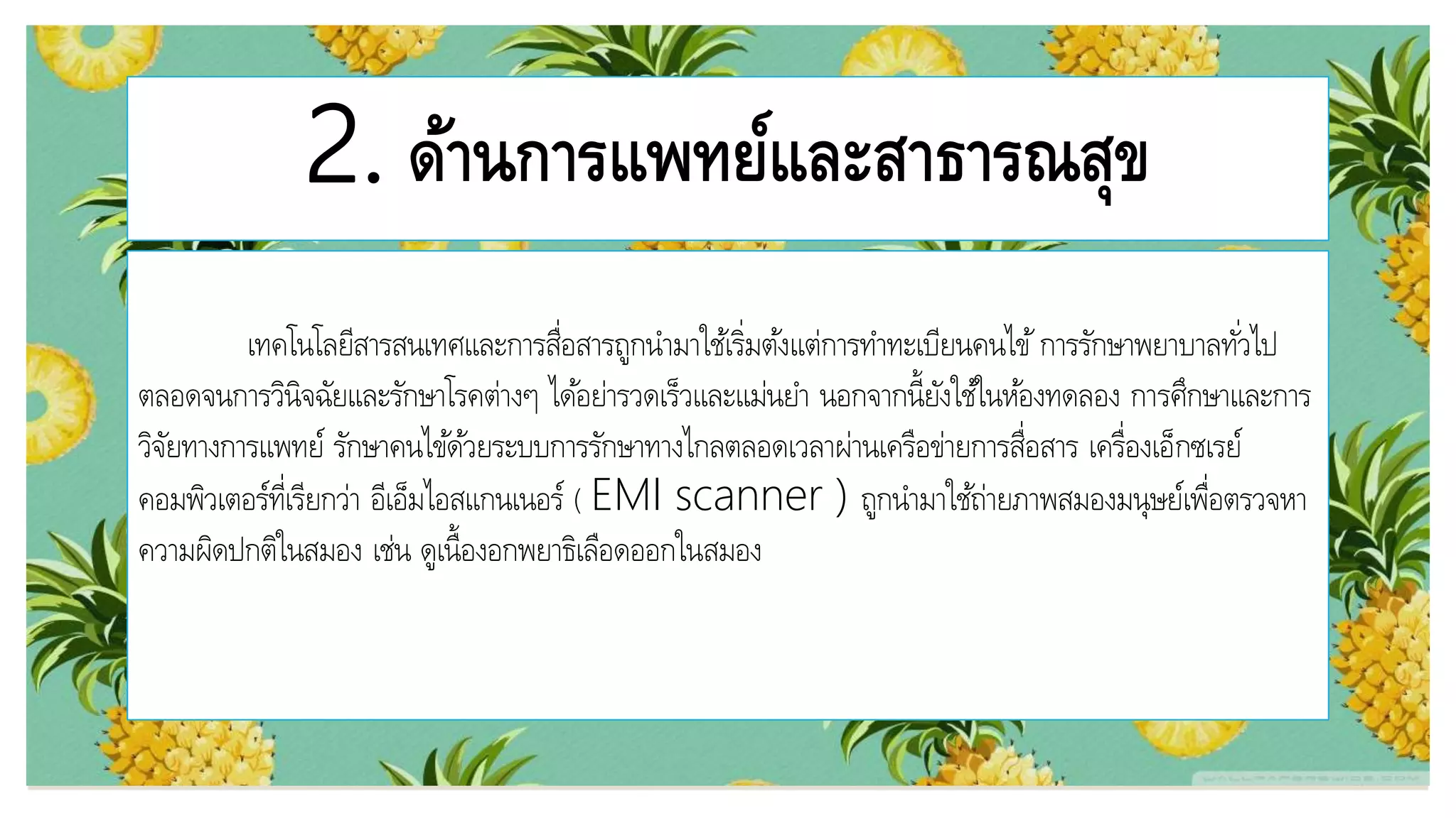 2. ด้านการแพทย์และสาธารณสุข
เทคโนโลยีสารสนเทศและการสื่อสารถูกนามาใช้เริ่มต้งแต่การทาทะเบียนคนไข้การรักษาพยาบาลทั่วไป
ตลอดจนการวินิจฉัยและรักษาโรคต่างๆ ได้อย่ารวดเร็วและแม่นยา นอกจากนี้ยังใช้ในห้องทดลอง การศึกษาและการ
วิจัยทางการแพทย์ รักษาคนไข้ด้วยระบบการรักษาทางไกลตลอดเวลาผ่านเครือข่ายการสื่อสาร เครื่องเอ็กซเรย์
คอมพิวเตอร์ที่เรียกว่า อีเอ็มไอสแกนเนอร์ ( EMI scanner ) ถูกนามาใช้ถ่ายภาพสมองมนุษย์เพื่อตรวจหา
ความผิดปกติในสมอง เช่น ดูเนื้องอกพยาธิเลือดออกในสมอง
 