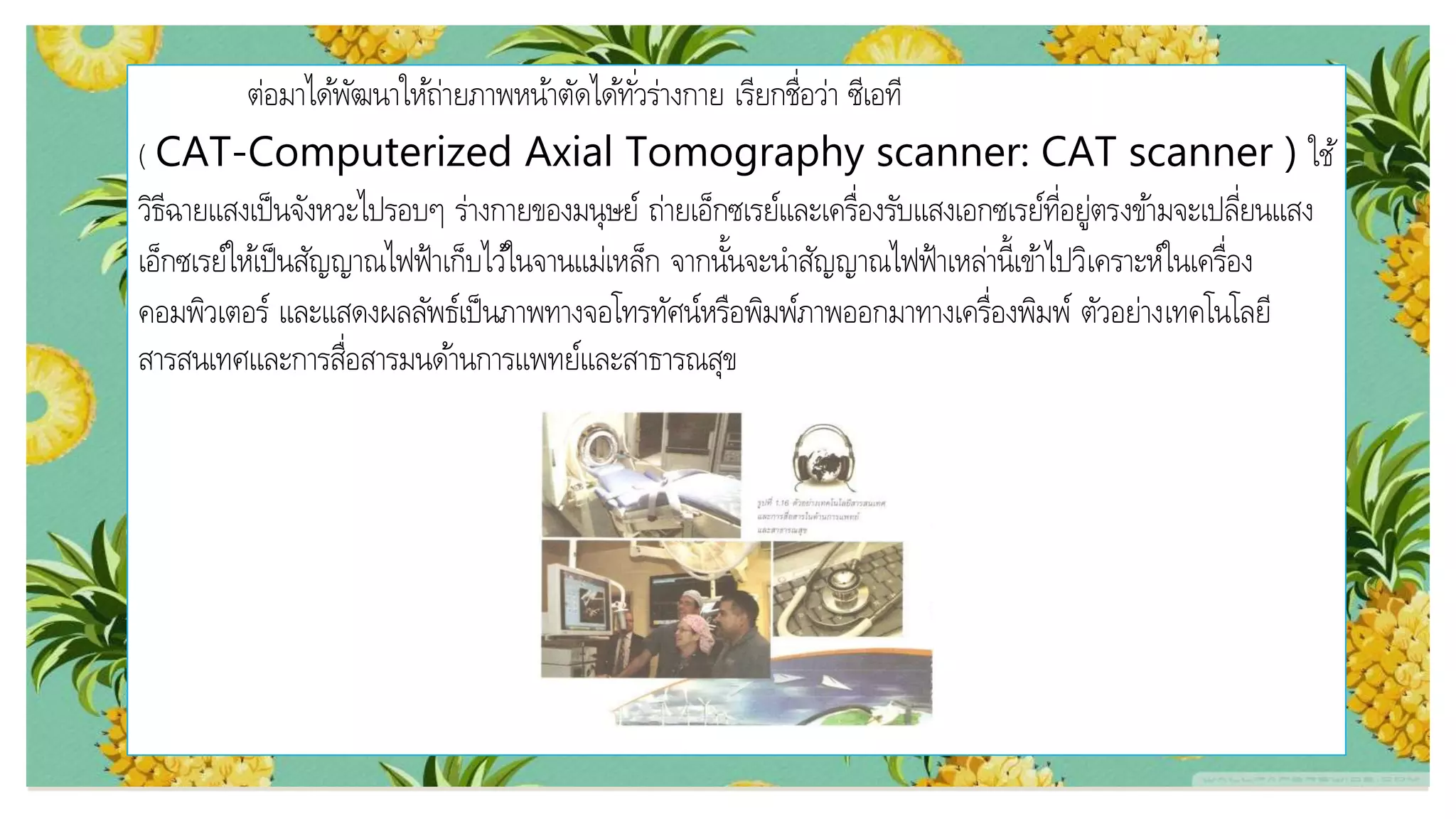 ต่อมาได้พัฒนาให้ถ่ายภาพหน้าตัดได้ทั่วร่างกาย เรียกชื่อว่า ซีเอที
( CAT-Computerized Axial Tomography scanner: CAT scanner ) ใช้
วิธีฉายแสงเป็นจังหวะไปรอบๆ ร่างกายของมนุษย์ ถ่ายเอ็กซเรย์และเครื่องรับแสงเอกซเรย์ที่อยู่ตรงข้ามจะเปลี่ยนแสง
เอ็กซเรย์ให้เป็นสัญญาณไฟฟ้าเก็บไว้ในจานแม่เหล็ก จากนั้นจะนาสัญญาณไฟฟ้าเหล่านี้เข้าไปวิเคราะห์ในเครื่อง
คอมพิวเตอร์ และแสดงผลลัพธ์เป็นภาพทางจอโทรทัศน์หรือพิมพ์ภาพออกมาทางเครื่องพิมพ์ ตัวอย่างเทคโนโลยี
สารสนเทศและการสื่อสารมนด้านการแพทย์และสาธารณสุข
 