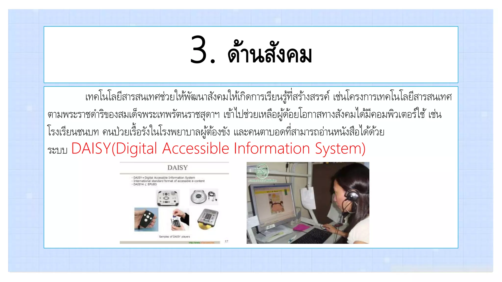 3. ด้านสังคม
เทคโนโลยีสารสนเทศช่วยให้พัฒนาสังคมให้เกิดการเรียนรู้ที่สร้างสรรค์ เช่นโครงการเทคโนโลยีสารสนเทศ
ตามพระราชดาริของสมเด็จพระเทพรัตนราชสุดาฯ เข้าไปช่วยเหลือผู้ด้อยโอกาสทางสังคมได้มีคอมพิวเตอร์ใช้ เช่น
โรงเรียนชนบท คนป่วยเรื้อรังในโรงพยาบาลผู้ต้องขัง และคนตาบอดที่สามารถอ่านหนังสือได้ด้วย
ระบบ DAISY(Digital Accessible Information System)
 