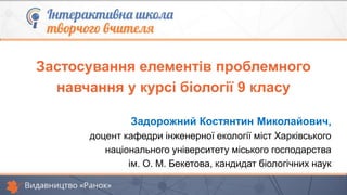 Застосування елементів проблемного
навчання у курсі біології 9 класу
Задорожний Костянтин Миколайович,
доцент кафедри інженерної екології міст Харківського
національного університету міського господарства
ім. О. М. Бекетова, кандидат біологічних наук
 