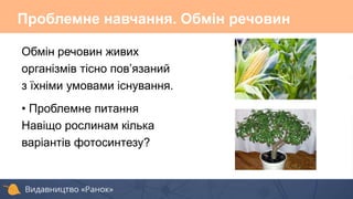 Проблемне навчання. Обмін речовин
Обмін речовин живих
організмів тісно пов’язаний
з їхніми умовами існування.
• Проблемне питання
Навіщо рослинам кілька
варіантів фотосинтезу?
 