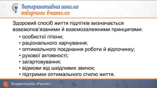 Здоровий спосіб життя підлітків визначається
взаємопов’язаними й взаємозалежними принципами:
• особистої гігієни;
• раціонального харчування;
• оптимального поєднання роботи й відпочинку;
• рухової активності;
• загартовування;
• відмови від шкідливих звичок;
• підтримки оптимального стилю життя.
 