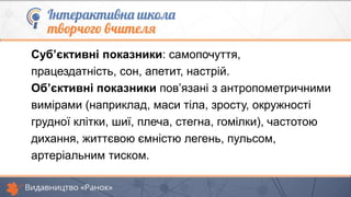 Суб’єктивні показники: самопочуття,
працездатність, сон, апетит, настрій.
Об’єктивні показники пов’язані з антропометричними
вимірами (наприклад, маси тіла, зросту, окружності
грудної клітки, шиї, плеча, стегна, гомілки), частотою
дихання, життєвою ємністю легень, пульсом,
артеріальним тиском.
 