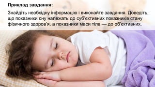 Приклад завдання:
Знайдіть необхідну інформацію і виконайте завдання. Доведіть,
що показники сну належать до суб’єктивних показників стану
фізичного здоров’я, а показники маси тіла — до об’єктивних.
 