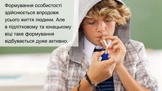 Формування особистості
здійснюється впродовж
усього життя людини. Але
в підлітковому та юнацькому
віці таке формування
відбувається дуже активно.
 