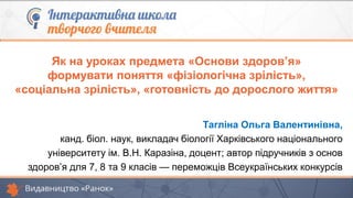 Тагліна Ольга Валентинівна,
канд. біол. наук, викладач біології Харківського національного
університету ім. В.Н. Каразіна, доцент; автор підручників з основ
здоров’я для 7, 8 та 9 класів — переможців Всеукраїнських конкурсів
Як на уроках предмета «Основи здоров’я»
формувати поняття «фізіологічна зрілість»,
«соціальна зрілість», «готовність до дорослого життя»
 