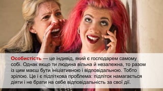 Формування особистості
здійснюється впродовж
усього життя людини. Але
в підлітковому та юнацькому
віці таке формування
відбувається дуже активно.
Особистість — це індивід, який є господарем самому
собі. Однак якщо ти людина вільна й незалежна, то разом
із цим маєш бути ініціативною і відповідальною. Тобто
зрілою. Це і є підліткова проблема: підліток намагається
діяти і не брати на себе відповідальність за свої дії.
 