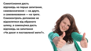 Підліток сам має задати собі запитання.
Який я? Яким би я хотів стати?
Що треба робити для того, аби бути таким, як я хочу?
Самопізнання дасть
відповідь на перше запитання,
самовизначення — на друге,
а самовиховання — на третє.
Самоконтроль допоможе не
відхилятися від обраного
шляху, а самооцінка дасть
відповідь на запитання
«Чи досяг я поставленої мети?».
 
