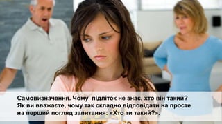 Підліток сам має задати собі запитання.
Який я? Яким би я хотів стати?
Що треба робити для того, аби бути таким, як я хочу?
Самовизначення. Чому підліток не знає, хто він такий?
Як ви вважаєте, чому так складно відповідати на просте
на перший погляд запитання: «Хто ти такий?».
 