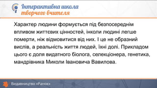 Характер людини формується під безпосереднім
впливом життєвих цінностей, інколи людині легше
померти, ніж відмовитися від них. І це не образний
вислів, а реальність життя людей, їхні долі. Прикладом
цього є доля видатного біолога, селекціонера, генетика,
мандрівника Миколи Івановича Вавилова.
 