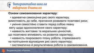 Ознаки самовиховання характеру:
• адекватна самооцінка рис свого характеру,
вимогливість до себе, прагнення розвивати позитивні риси;
• уміння самостійно ставити перед собою певну
мету щодо вдосконалення свого характеру;
• наявність життєвих та моральних цінностей,
що позитивно впливають на розвиток характеру;
• наявність покрокового плану роботи, спрямованого
на поліпшення відповідних рис свого характеру;
• систематична й результативна робота із самовиховання.
 