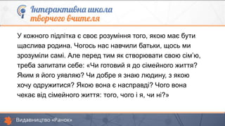 У кожного підлітка є своє розуміння того, якою має бути
щаслива родина. Чогось нас навчили батьки, щось ми
зрозуміли самі. Але перед тим як створювати свою сім’ю,
треба запитати себе: «Чи готовий я до сімейного життя?
Яким я його уявляю? Чи добре я знаю людину, з якою
хочу одружитися? Якою вона є насправді? Чого вона
чекає від сімейного життя: того, чого і я, чи ні?»
 