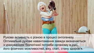 Здоров'я підлітка, зрілої людини і літньої
людини оцінюються за різними критеріями.
Рухова активність є різною в процесі онтогенезу.
Оптимальне рухове навантаження завжди визначається
з урахуванням біологічної потреби організму в русі,
його фізичних можливостей, віку, статі, стану здоров’я.
 