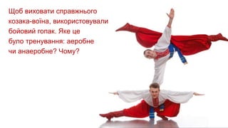 Щоб виховати справжнього
козака-воїна, використовували
бойовий гопак. Яке це
було тренування: аеробне
чи анаеробне? Чому?
 