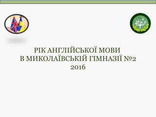 РІК АНГЛІЙСЬКОЇ МОВИ
В МИКОЛАЇВСЬКІЙ ГІМНАЗІЇ №2
2016
 
