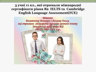 3 учні 11 кл., які отримали міжнародні
сертифікати рівня В2 IELTS та Cambridge
English Language Assessment(FCE)
 