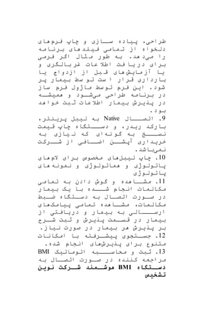 ،‫طراحی‬‫یرپ‬ ‫ها‬ ‫و‬ ‫ااز‬‫سا‬ ‫پیاده‬‫ا‬
‫دلخوا‬‫مه‬‫نا‬‫بر‬ ‫ا‬ ‫لد‬‫یی‬ ‫مامی‬‫ت‬ ‫از‬ ‫ه‬
‫می‬ ‫را‬‫ا‬ ‫راب‬ ‫م‬ ‫طور‬ ‫به‬ .‫د‬ ‫د‬‫یرمی‬ ‫گر‬
‫و‬ ‫ر‬ ‫بال‬ ‫غر‬ ‫عات‬ ‫اطال‬ ‫یت‬ ‫یا‬ ‫در‬ ‫برا‬
‫مایش‬ ‫آز‬ ‫یا‬‫یا‬ ‫ازدواج‬ ‫از‬ ‫بل‬ ‫ق‬ ‫ا‬
‫پر‬ ‫بیمار‬ ‫سط‬ ‫تو‬ ‫ست‬ ‫ا‬ ‫قرار‬ ‫باردار‬
‫م‬ ‫سط‬‫تو‬ ‫یرپ‬ ‫این‬ .‫شود‬‫ساز‬ ‫یرپ‬ ‫اژوب‬
‫می‬ ‫طراحی‬ ‫برنامه‬ ‫در‬‫اه‬‫میشا‬ ‫و‬ ‫اود‬‫شا‬
‫د‬ ‫خوا‬ ‫بت‬‫ث‬ ‫عات‬‫اطال‬ ‫بیمار‬ ‫پریرو‬ ‫در‬
.‫بود‬
9‫اااب‬‫اتصا‬ .Native،‫پرینتر‬ ‫لیبل‬ ‫به‬
‫ریدر‬ ‫بارکد‬‫ه‬ ‫اه‬ ‫اات‬‫دسا‬ ‫و‬ ،‫قیمت‬ ‫ا‬
‫نه‬ ‫گو‬ ‫به‬ ‫اااخ‬‫ا‬‫نی‬‫به‬ ‫یاز‬ ‫ن‬ ‫که‬ ‫ا‬
‫شاارکت‬ ‫از‬ ‫اضااایی‬ ‫آپشاان‬ ‫خریدار‬
‫نمی‬.‫باشد‬
10.‫لیبل‬ ‫ها‬‫الپ‬ ‫برا‬ ‫مخصوص‬ ‫ا‬‫ا‬
‫نمونه‬ ‫و‬ ‫ماتولوژ‬ ‫و‬ ‫پاتولوژ‬‫ا‬
‫پاتولوژ‬
11‫تمامی‬ ‫به‬ ‫دادن‬ ‫گوو‬ ‫و‬ ‫ده‬ ‫مشااا‬ .
‫بیمار‬ ‫یه‬ ‫با‬ ‫ااده‬‫شا‬ ‫انشاپ‬ ‫مکالمات‬
‫ابط‬‫ضا‬ ‫اه‬ ‫ات‬‫دسا‬ ‫به‬ ‫ااب‬‫اتصا‬ ‫اورت‬‫صا‬ ‫در‬
‫ت‬ ‫ده‬ ‫اا‬‫مشا‬ ،‫مکالمات‬‫پیامه‬ ‫مامی‬‫ا‬
‫از‬ ‫یایتی‬‫در‬ ‫و‬ ‫مار‬‫بی‬ ‫به‬ ‫اااالی‬‫ارسا‬
‫ار‬‫شا‬ ‫ثبت‬ ‫و‬ ‫پریرو‬ ‫امت‬‫قیا‬ ‫در‬ ‫بیمار‬
.‫نیاز‬ ‫صورت‬ ‫در‬ ‫بیمار‬ ‫ر‬ ‫پریرو‬ ‫بر‬
12‫امکانات‬ ‫با‬ ‫اریته‬‫پیشا‬ ‫اتشو‬‫جیا‬ .
‫پریرو‬ ‫برا‬ ‫متنور‬.‫شده‬ ‫انشاپ‬ ‫ا‬
13‫اتوماتیه‬ ‫مکاسااابه‬ ‫و‬ ‫ثبت‬ .BMI
‫به‬ ‫ااب‬‫اتصا‬ ‫اورت‬‫صا‬ ‫در‬ ‫کننده‬ ‫مراجعه‬
‫ه‬ ‫ختگ‬‫دسخ‬BMI‫نوین‬ ‫خرکت‬‫شخ‬ ‫د‬ ‫خم‬‫هوشخ‬
‫تشتیص‬
 