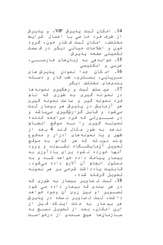 14‫پریرو‬ ‫ثبت‬ ‫امکان‬ .VIP‫پریرو‬ ‫و‬ ،
‫شرایط‬ ‫اعماب‬ ‫با‬ ‫صی‬ ‫خا‬ ‫یرد‬ ‫طرف‬ ‫از‬
‫خون‬ ‫شار‬ ‫ی‬ ‫ثبت‬ ‫امکان‬ ،‫مختلف‬‫گروه‬ ،
‫خون‬‫یمت‬ ‫ق‬ ‫در‬ ‫ر‬ ‫دی‬ ‫حیاتی‬ ‫اطالعات‬ ‫و‬
‫پریرو‬ ‫صفکه‬ ‫تکمیلی‬
15.‫زبان‬ ‫به‬ ‫ی‬ ‫جوابد‬،‫یارسااای‬ ‫ا‬
‫لییی‬ ‫ان‬ ‫و‬ ‫عربی‬
16‫پریرو‬ ‫نمودن‬ ‫جدا‬ ‫کان‬ ‫ام‬ .‫ا‬
‫ار‬‫سا‬،‫پایی‬‫اته‬‫دسا‬ ‫و‬ ‫کار‬ ‫طب‬ ، ‫اتر‬‫بیا‬
‫بند‬‫ر‬ ‫دی‬ ‫مختلف‬ ‫ا‬
17‫نمونه‬ ‫یر‬ ‫ر‬ ‫و‬ ‫ثبت‬ ‫یت‬ ‫سی‬ .‫ا‬
‫ناپ‬ ‫که‬ ‫طور‬ ‫به‬ ‫گیر‬ ‫نه‬ ‫نمو‬ ‫در‬
‫گیر‬ ‫نمونه‬ ‫ساعت‬ ‫و‬ ‫گیر‬ ‫نمونه‬ ‫یرد‬
‫ر‬‫ثبت‬ ‫بیمار‬ ‫ر‬ ‫پریرو‬ ‫در‬ ‫مایش‬‫آز‬
‫می‬‫ارو‬ ‫گ‬ ‫قابل‬ ‫و‬ ‫شود‬‫می‬ ‫گیر‬‫و‬ ‫شد‬‫با‬
‫نده‬‫کن‬ ‫مراجعه‬ ‫یرد‬ ‫که‬ ‫اااورتی‬‫ا‬‫ص‬ ‫در‬
‫اا‬‫ا‬‫انش‬ ‫موقف‬ ‫باه‬ ‫را‬ ‫گیر‬ ‫نموناه‬‫پ‬
‫م‬ ‫طور‬ ‫به‬ ‫د‬ ‫ند‬‫ند‬ ‫ق‬ ‫راب‬4‫از‬ ‫عد‬ ‫ب‬
‫نمونه‬ ‫یا‬ ‫و‬ ‫ظهر‬‫مدیور‬ ‫و‬ ‫ادرار‬ ‫ا‬
‫موقف‬ ‫به‬ ‫کداپ‬ ‫ر‬ ‫که‬ ‫ته‬ ‫نوب‬ ‫ند‬ ‫ه‬
‫ورود‬ ‫و‬ ‫نشااوند‬ ‫اه‬ ‫آزمایشاا‬ ‫تکویل‬
‫به‬ ‫یادآور‬ ‫برا‬ ‫شود‬ ‫ن‬ ‫خورده‬ ‫آنها‬
‫و‬ ‫اد‬‫شا‬ ‫د‬ ‫خوا‬ ‫داده‬ ‫پیامه‬ ‫بیمار‬‫به‬
‫می‬ ‫داده‬ ‫آالرپ‬ ‫آن‬ ‫انشاپ‬ ‫یاوب‬‫م‬.‫شود‬
‫نمونه‬ ‫ر‬ ‫بر‬ ‫شرحی‬ ‫شت‬‫یاددا‬ ‫قابلیت‬
‫تکوی‬.‫شده‬ ‫گریته‬ ‫ل‬
18.‫که‬ ‫طور‬ ‫به‬ ‫بیمار‬ ‫صاویر‬ ‫ت‬ ‫ثبت‬
‫شود‬ ‫می‬ ‫داده‬ ‫بیمار‬ ‫که‬ ‫سند‬ ‫ر‬ ‫در‬
‫ت‬‫د‬ ‫خوا‬ ‫وجود‬ ‫آن‬ ‫رو‬ ‫نی‬ ‫او‬ ‫اویر‬‫صا‬
‫پریرو‬ ‫در‬ ‫یخه‬ ‫ن‬ ‫صاویر‬ ‫ت‬ ‫ثبت‬ ،‫شت‬ ‫دا‬
‫از‬ ‫بل‬ ‫ق‬ ‫که‬ ‫این‬ ‫لت‬ ‫ع‬ ‫به‬ ‫مار‬ ‫بی‬ ‫ر‬
‫به‬ ‫اخ‬‫نیا‬ ‫تکویل‬ ‫از‬ ‫بعد‬ ،‫امکان‬ ‫این‬
‫اازمان‬‫سا‬‫ا‬‫سا‬ ‫یح‬ ‫ا‬‫ات‬‫درخواسا‬ ‫از‬ ‫ند‬
 