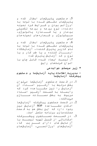 5‫پریرو‬ ‫یتشو‬ ‫ج‬ .‫و‬ ‫شده‬ ‫ابطاب‬ ‫ا‬
‫پریرو‬‫به‬ ‫توجه‬ ‫با‬ ‫شااده‬ ‫مشااخص‬ ‫ا‬
‫نمونه‬ ‫یرد‬ ‫ارایط‬‫شا‬ ‫و‬ ‫بودن‬ ‫اورژان‬
‫تکمیلی‬ ‫مه‬ ‫بی‬ ‫و‬ ‫مه‬ ‫بی‬ ‫نور‬ ،‫نده‬ ‫د‬
‫ااا‬‫شا‬ ‫یا‬ ‫و‬ ‫مار‬ ‫بی‬، ‫پاتولوژ‬ ‫ماره‬
‫شااماره‬ ‫و‬ ‫ساایتولوژ‬‫نمونه‬ ‫ا‬‫ا‬
‫خاص‬
6‫یتشو‬ ‫ج‬ .‫پریرو‬‫و‬ ‫شده‬ ‫ابطاب‬ ‫ا‬
‫پریرو‬‫به‬ ‫توجه‬ ‫با‬ ‫شااده‬ ‫مشااخص‬ ‫ا‬
‫اه‬ ‫آزمایش‬ ،‫کننده‬ ‫پریرو‬ ‫کاربر‬ ‫ناپ‬
‫یا‬ ‫و‬ ‫کار‬ ‫طب‬ ‫یا‬ ‫و‬ ‫کننده‬ ‫ااااب‬‫ارسا‬
‫شده‬ ‫پریرو‬ ‫آزمایش‬ ‫کد‬ ‫و‬ ‫نور‬
7‫با‬ ‫ها‬ ‫قابل‬ ‫اده‬‫شا‬ ‫ایشاد‬ ‫ات‬‫لییا‬ .
‫یرمت‬ ‫انوار‬‫رای‬ ‫ا‬
‫جوابدهی‬ ‫سیستم‬ ‫زیر‬ *
-‫یش‬ ‫آزم‬ ‫یه‬ ‫پ‬ ‫اطالع‬ ‫مدیریت‬‫ه‬‫ستجوی‬ ‫ج‬ ‫و‬
‫یش‬ ‫آزم‬ ‫ته‬ ‫پیشر‬‫ه‬
1.‫یتشو‬ ‫ج‬ ‫یمت‬ ‫ق‬ ‫در‬‫آزما‬‫ی‬‫ش‬‫ا‬‫می‬‫توان‬
‫اا‬‫آرشا‬ ‫با‬ ‫مرتبط‬ ‫بخش‬‫ی‬‫و‬‫آن‬ ‫ااناد‬‫اسا‬
‫ما‬ ‫آز‬‫ی‬‫ش‬‫ن‬ ‫را‬‫ی‬‫که‬ ‫کرد‬ ‫ده‬ ‫اااا‬‫مشا‬
‫ا‬‫آرشا‬ ‫امت‬‫قیا‬ ‫به‬ ‫اته‬‫وابیا‬‫ی‬‫و‬‫اناد‬‫اسا‬
‫ساااااز‬ ‫ند‬ ‫ااات‬‫ا‬‫می‬ ‫بخش‬ ‫به‬ ‫مربوط‬
‫م‬‫ی‬‫باشند‬.
2.‫در‬‫یتشو‬‫ج‬ ‫یمت‬‫ق‬‫پ‬‫ی‬‫شریته‬‫آزما‬‫ی‬‫ش‬‫ا‬
‫ده‬ ‫اااا‬‫مشا‬ ‫کان‬ ‫ام‬SOP‫ما‬ ‫آز‬‫ی‬‫ش‬‫ن‬‫ی‬
‫ا‬ ‫که‬ ‫دارد‬ ‫وجود‬‫ی‬‫ن‬‫یمت‬ ‫ق‬ ‫به‬ ‫بخش‬
‫میتند‬‫ساز‬‫است‬ ‫متصل‬ ‫برنامه‬.
3.‫جیاااتشو‬ ‫قیااامت‬ ‫در‬‫پ‬‫ی‬‫شاااریته‬
‫امکانات‬‫ی‬‫قب‬ ‫از‬‫ی‬‫ل‬‫ته‬‫ی‬‫ه‬‫ل‬‫ی‬‫اات‬‫یا‬‫با‬
‫ما‬ ‫آز‬‫ی‬‫ش‬‫ا‬‫دارا‬‫ااار‬‫ا‬‫ض‬‫ی‬‫ب‬،‫کا‬
‫آزما‬‫ی‬‫ش‬‫ا‬‫اا‬‫اورژانیا‬‫ی‬،‫آزما‬‫ی‬‫ش‬‫ا‬
 