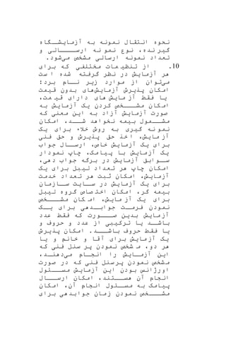 ‫آزما‬ ‫به‬ ‫نمونه‬ ‫انتقاب‬ ‫نکوه‬‫ی‬‫اه‬ ‫ا‬‫شا‬
‫گ‬‫ی‬،‫نده‬ ‫ر‬‫نه‬ ‫نمو‬ ‫نور‬‫ارسااااال‬‫ی‬‫و‬
‫ارسال‬ ‫نمونه‬ ‫تعداد‬‫ی‬‫م‬ ‫مشخص‬‫ی‬‫شود‬.
10.‫از‬‫تنن‬‫ی‬‫مات‬‫مختلف‬‫ی‬‫برا‬ ‫که‬
‫آزما‬ ‫ر‬‫ی‬‫ش‬‫ست‬ ‫ا‬ ‫شده‬ ‫گریته‬ ‫ننر‬ ‫در‬
‫م‬‫ی‬‫ز‬ ‫موارد‬ ‫از‬ ‫توان‬‫ی‬‫ر‬‫برد‬ ‫ااپ‬‫نا‬
‫پر‬ ‫امکان‬‫ی‬‫رو‬‫آزما‬‫ی‬‫ش‬‫ا‬‫ق‬ ‫بدون‬‫ی‬‫مت‬
‫ی‬‫ا‬‫ما‬ ‫آز‬ ‫یقط‬‫ی‬‫ش‬‫ا‬‫دارا‬‫ق‬‫ی‬،‫مت‬
‫کردن‬ ‫اااخص‬‫ا‬‫مش‬ ‫کان‬‫ام‬‫ی‬‫ه‬‫آزما‬‫ی‬‫ش‬‫به‬
‫آزما‬ ‫صورت‬‫ی‬‫ش‬‫ا‬ ‫به‬ ‫آزاد‬‫ی‬‫ن‬‫معن‬‫ی‬‫که‬
‫ب‬ ‫ااموب‬‫مشا‬‫ی‬‫مه‬‫امکان‬ ،‫ااد‬‫شا‬ ‫د‬ ‫نخوا‬
‫گ‬ ‫نه‬ ‫نمو‬‫ی‬‫ر‬‫برا‬ ‫خالء‬ ‫روو‬ ‫به‬‫ی‬‫ه‬
‫ما‬ ‫آز‬‫ی‬،‫ش‬‫پر‬ ‫حق‬ ‫خر‬ ‫ا‬‫ی‬‫رو‬‫ین‬ ‫حق‬ ‫و‬‫ی‬
‫برا‬‫ی‬‫ه‬‫آزما‬‫ی‬‫ش‬‫جوا‬ ‫ااب‬‫ارسا‬ ،‫خاص‬
‫ی‬‫ه‬‫ما‬‫آز‬‫ی‬‫ش‬‫پ‬ ‫با‬‫ی‬،‫مه‬‫ا‬‫نمودار‬ ‫ها‬
‫اوا‬‫سا‬‫آزما‬ ‫بق‬‫ی‬‫ش‬‫د‬ ‫جوا‬ ‫برگه‬ ‫در‬‫ی‬،
‫ل‬ ‫تعداد‬ ‫ر‬ ‫ها‬ ‫امکان‬‫ی‬‫بل‬‫برا‬‫ی‬‫ه‬
‫آزما‬‫ی‬،‫ش‬‫خدمت‬ ‫عداد‬‫ت‬ ‫ر‬ ‫ثبت‬ ‫امکان‬
‫برا‬‫ی‬‫ه‬‫آزما‬‫ی‬‫ش‬‫اا‬‫سا‬ ‫در‬‫ی‬‫ت‬‫اازمان‬‫سا‬
‫ب‬‫ی‬‫مه‬‫گرو‬ ‫صاص‬ ‫اخت‬ ‫امکان‬ ،‫گر‬‫ه‬‫ل‬‫ی‬‫بل‬
‫برا‬‫ی‬‫ه‬‫ما‬ ‫آز‬‫ی‬،‫ش‬‫اااخص‬‫مشا‬ ‫کان‬ ‫ام‬
‫اد‬‫جوابا‬ ‫ات‬‫یرما‬ ‫نمودن‬‫ی‬‫برا‬‫ا‬‫یا‬‫ه‬
‫ما‬ ‫آز‬‫ی‬‫ش‬‫بد‬‫ی‬‫ن‬‫عدد‬ ‫یقط‬ ‫که‬ ‫اااورت‬‫ا‬‫ص‬
‫اد‬‫باشا‬‫ی‬‫ا‬‫ترک‬‫ی‬‫ب‬‫ی‬‫و‬ ‫حروف‬ ‫و‬ ‫عدد‬ ‫از‬
‫ی‬‫ا‬‫امکان‬ .‫ااد‬‫باشا‬ ‫حروف‬ ‫یقط‬‫پر‬‫ی‬‫رو‬
‫ی‬‫ه‬‫ما‬ ‫آز‬‫ی‬‫ش‬‫برا‬‫و‬ ‫خان‬ ‫و‬ ‫قا‬ ‫آ‬‫ی‬‫ا‬
‫ین‬ ‫سنل‬ ‫پر‬ ‫نمودن‬ ‫شخص‬ ‫م‬ ،‫دو‬ ‫ر‬‫ی‬‫که‬
‫ا‬‫ی‬‫ن‬‫اا‬‫ا‬‫آزم‬‫ی‬‫ش‬‫م‬ ‫ااپ‬‫ا‬‫انش‬ ‫را‬‫ی‬،‫اد‬‫ا‬‫ن‬ ‫د‬
‫س‬‫پر‬ ‫نمودن‬ ‫شخص‬‫م‬‫نل‬‫ین‬‫ی‬‫صورت‬ ‫در‬ ‫که‬
‫ا‬ ‫بودن‬ ‫اورژان‬‫ی‬‫ن‬‫آزما‬‫ی‬‫ش‬‫اااوب‬‫میا‬
‫اااب‬‫ارسا‬ ‫امکان‬ ،‫ااتند‬‫یا‬ ‫آن‬ ‫انشاپ‬
‫پ‬‫ی‬‫امه‬‫امکان‬ ،‫آن‬ ‫انشاپ‬ ‫ااوب‬‫میا‬ ‫به‬
‫بد‬‫جوا‬ ‫مان‬‫ز‬ ‫نمودن‬ ‫اااخص‬‫ا‬‫مش‬‫ی‬‫برا‬
 