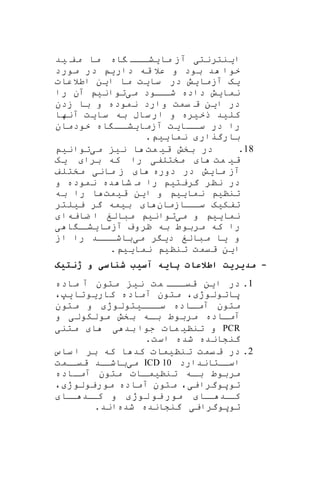 ‫ا‬‫ی‬‫نترنت‬‫ی‬‫ما‬ ‫آز‬‫ی‬‫اه‬ ‫ااا‬‫شا‬‫مف‬ ‫ما‬‫ی‬‫د‬
‫دار‬ ‫قه‬ ‫عال‬ ‫و‬ ‫بود‬ ‫د‬ ‫خوا‬‫ی‬‫مورد‬ ‫در‬
‫ی‬‫ه‬‫آزما‬‫ی‬‫ش‬‫سا‬ ‫در‬‫ی‬‫ت‬‫ا‬ ‫ما‬‫ی‬‫ن‬‫اطالعات‬
‫نما‬‫ی‬‫ش‬‫م‬ ‫ااود‬‫شا‬ ‫داده‬‫ی‬‫توان‬‫ی‬‫را‬ ‫آن‬
‫د‬‫ا‬ ‫ر‬‫ی‬‫ن‬‫زدن‬ ‫با‬ ‫و‬ ‫نموده‬ ‫وارد‬ ‫یمت‬ ‫ق‬
‫کل‬‫ی‬‫د‬‫ذخ‬‫ی‬‫ره‬‫سا‬ ‫به‬ ‫ساب‬‫ار‬ ‫و‬‫ی‬‫ت‬‫آنها‬
‫ااا‬‫سا‬ ‫در‬ ‫را‬‫ی‬‫ت‬‫آز‬‫ما‬‫ی‬‫اه‬ ‫اا‬‫شا‬‫خودمان‬
‫بارگرار‬‫نما‬‫یی‬.
18.‫در‬‫ق‬ ‫بخش‬‫ی‬‫مت‬‫ا‬‫ن‬‫ی‬‫م‬‫ی‬‫توان‬‫ی‬
‫ق‬‫ی‬‫مت‬‫ا‬‫مختلف‬‫ی‬‫برا‬ ‫که‬ ‫را‬‫ی‬‫ه‬
‫ما‬ ‫آز‬‫ی‬‫ش‬‫دوره‬ ‫در‬‫ا‬‫مان‬ ‫ز‬‫ی‬‫مختلف‬
‫گریت‬ ‫ننر‬ ‫در‬‫ی‬‫و‬ ‫نموده‬ ‫ده‬ ‫شا‬ ‫م‬ ‫را‬
‫تنن‬‫ی‬‫نما‬‫یی‬‫ا‬ ‫و‬‫ی‬‫ن‬‫ق‬‫ی‬‫مت‬‫ا‬‫به‬ ‫را‬
‫تفک‬‫ی‬‫ه‬‫ااازمان‬‫سا‬‫ا‬‫ب‬‫ی‬‫مه‬‫ی‬ ‫گر‬‫ی‬‫لتر‬
‫نما‬‫یی‬‫م‬ ‫و‬‫ی‬‫توان‬‫ی‬‫ضایه‬ ‫ا‬ ‫مبالغ‬‫ا‬
‫آزما‬ ‫ظروف‬ ‫به‬ ‫مربوط‬ ‫که‬ ‫را‬‫ی‬‫ا‬ ‫ا‬‫شا‬‫ی‬
‫و‬‫ی‬‫ا‬‫م‬‫بالغ‬‫د‬‫ی‬‫ر‬‫م‬‫ی‬‫از‬ ‫را‬ ‫اااد‬‫باشا‬
‫ا‬‫ی‬‫ن‬‫تنن‬ ‫قیمت‬‫ی‬‫نما‬‫یی‬.
-‫ژنتیک‬ ‫و‬ ‫سی‬ ‫ش‬ ‫آسیب‬ ‫یه‬ ‫پ‬ ‫اطالع‬ ‫مدیریت‬
1.‫ماده‬ ‫آ‬ ‫متون‬ ‫نی‬ ‫مت‬ ‫ااا‬‫قیا‬ ‫این‬ ‫در‬
،‫یپ‬‫کاریوتا‬ ‫آماده‬ ‫متون‬ ، ‫پاتولوژ‬
‫متون‬ ‫و‬ ‫ااایتولوژ‬‫سا‬ ‫ااده‬‫آما‬ ‫متون‬
‫و‬ ‫مولکولی‬ ‫بخش‬ ‫اه‬‫ا‬‫ب‬ ‫مربوط‬ ‫آمااده‬
PCR‫متنی‬ ‫ا‬ ‫ی‬ ‫بد‬ ‫جوا‬ ‫مات‬ ‫تننی‬ ‫و‬
.‫است‬ ‫شده‬ ‫گنشانده‬
2.‫ساس‬ ‫ا‬ ‫بر‬ ‫که‬ ‫ا‬ ‫کد‬ ‫تننیمات‬ ‫یمت‬ ‫ق‬ ‫در‬
‫اسااتاندارد‬ICD 10‫می‬‫قیاامت‬ ‫باشااد‬
‫ااده‬‫ا‬‫آم‬ ‫متون‬ ‫اات‬‫تننیما‬ ‫اه‬‫ا‬‫ب‬ ‫مربوط‬
‫توپ‬، ‫موریولوژ‬ ‫آماده‬ ‫متون‬ ،‫وگرایی‬
‫لوژ‬ ‫یو‬ ‫مور‬ ‫اا‬‫ا‬ ‫اد‬‫کا‬‫ااا‬ ‫اد‬‫کا‬ ‫و‬
‫شده‬ ‫گنشانده‬ ‫توپوگرایی‬.‫اند‬
 
