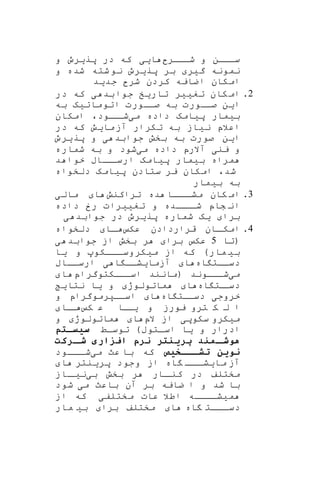 ‫شااار‬ ‫و‬ ‫سااان‬‫و‬ ‫پریرو‬ ‫در‬ ‫که‬ ‫ایی‬
‫ش‬ ‫شته‬‫نو‬ ‫پریرو‬ ‫بر‬ ‫گیر‬ ‫نمونه‬‫و‬ ‫ده‬
‫جدید‬ ‫شر‬ ‫کردن‬ ‫اضایه‬ ‫امکان‬
2.‫در‬ ‫که‬ ‫ی‬ ‫بد‬‫جوا‬ ‫تاریخ‬ ‫تغییر‬ ‫کان‬‫ام‬
‫صااورت‬ ‫به‬ ‫صااورت‬ ‫این‬‫به‬ ‫اتوماتیه‬
‫می‬ ‫داده‬ ‫پیامه‬ ‫بیمار‬‫ااود‬‫شا‬‫امکان‬ ،
‫در‬ ‫که‬ ‫مایش‬‫آز‬ ‫تکرار‬ ‫به‬ ‫نیاز‬ ‫اعالپ‬
‫جواب‬ ‫بخش‬ ‫به‬ ‫صورت‬ ‫این‬‫پریرو‬ ‫و‬ ‫ی‬ ‫د‬
‫می‬ ‫داده‬ ‫آالرپ‬ ‫ینی‬ ‫و‬‫شماره‬ ‫به‬ ‫و‬ ‫شود‬
‫د‬ ‫خوا‬ ‫اااب‬‫ارسا‬ ‫پیامه‬ ‫بیمار‬ ‫مراه‬
،‫شد‬‫دلخواه‬ ‫پیامه‬ ‫ستادن‬ ‫یر‬ ‫امکان‬
‫بیمار‬ ‫به‬
3.‫تراکنش‬ ‫ده‬ ‫اااا‬‫مشا‬ ‫کان‬ ‫ام‬‫مالی‬ ‫ا‬
‫داده‬ ‫رخ‬ ‫تغییرات‬ ‫و‬ ‫اااده‬‫شا‬ ‫شاپ‬ ‫ان‬
‫ی‬ ‫جوابد‬ ‫در‬ ‫پریرو‬ ‫شماره‬ ‫یه‬ ‫برا‬
4.‫عک‬ ‫قراردادن‬ ‫اان‬‫امکا‬‫دلخواه‬ ‫اا‬‫ا‬
‫(تا‬5‫ی‬ ‫جوابد‬ ‫از‬ ‫بخش‬ ‫ر‬ ‫برا‬ ‫عک‬
‫اااک‬‫ا‬‫میکروس‬ ‫از‬ ‫که‬ )‫مار‬ ‫بی‬‫یا‬ ‫و‬ ‫و‬
‫اه‬ ‫دساات‬‫ارساااب‬ ‫ی‬ ‫ا‬ ‫آزمایشاا‬ ‫ا‬
‫می‬‫(مان‬ ‫شاااوند‬‫اساااکتوگراپ‬ ‫ند‬‫ا‬
‫اه‬ ‫ات‬‫دسا‬‫نتای‬ ‫یا‬ ‫و‬ ‫ماتولوژ‬ ‫ا‬
‫اه‬ ‫دساات‬ ‫خروجی‬‫و‬ ‫اسااپرموگراپ‬ ‫ا‬
‫ک‬ ‫ع‬ ‫اا‬‫یا‬ ‫و‬ ‫یورز‬ ‫ترو‬ ‫ک‬ ‫ل‬ ‫ا‬‫اا‬‫ا‬
‫سک‬ ‫میکرو‬‫و‬‫الپ‬ ‫از‬ ‫پی‬‫و‬ ‫ماتولوژ‬ ‫ا‬
‫توساط‬ )‫اساتوب‬ ‫یا‬ ‫و‬ ‫ادرار‬‫سیسختم‬
‫خرکت‬‫شخ‬ ‫زاری‬ ‫ا‬ ‫نرا‬ ‫تر‬ ‫پری‬ ‫د‬ ‫خم‬‫هوشخ‬
‫خخختیص‬‫خ‬‫تش‬ ‫نوین‬‫می‬ ‫عث‬ ‫با‬ ‫که‬‫اااود‬‫ا‬‫ش‬
‫پر‬ ‫وجود‬ ‫از‬ ‫اه‬ ‫ااا‬‫مایشا‬ ‫آز‬‫ا‬ ‫ینتر‬
‫مختلف‬‫بی‬ ‫بخش‬ ‫ر‬ ‫اار‬‫کنا‬ ‫در‬‫ااز‬‫نیا‬
‫می‬ ‫باعث‬ ‫آن‬ ‫بر‬ ‫ضایه‬ ‫ا‬ ‫و‬ ‫شد‬ ‫با‬‫شود‬
‫م‬‫از‬ ‫که‬ ‫مختلفی‬ ‫عات‬ ‫اطال‬ ‫یشااااه‬
‫اه‬ ‫ااات‬‫ا‬‫دس‬‫ا‬‫مار‬ ‫بی‬ ‫برا‬ ‫مختلف‬
 