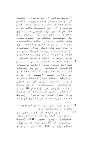 ‫پایین‬ ‫و‬ ‫نرماب‬ ‫حد‬ ‫از‬ ‫باالتر‬ ‫آزمایش‬
‫اختصاص‬ ، ‫مرز‬ ‫حد‬ ‫و‬ ‫نرماب‬ ‫حد‬ ‫از‬ ‫تر‬
‫یلش‬ ،‫باال‬ ‫یلش‬ ‫ند‬ ‫مان‬ ‫مختلف‬ ‫عالئ‬
‫برا‬ ‫عالئ‬ ‫ااات‬‫دسا‬ ‫این‬ ‫از‬ ‫و‬ ‫پایین‬
‫آزمایش‬ ‫شاادن‬ ‫مشااخص‬‫نتای‬ ‫با‬ ‫ایی‬
‫ماب‬ ‫نر‬ ‫غیر‬ ‫یا‬ ‫و‬ ‫خاص‬‫رن‬ ‫ماب‬ ‫نر‬ ،
،‫ان‬‫سا‬ ‫ااس‬‫اسا‬ ‫بر‬ ‫مختلف‬ ‫امند‬‫وشا‬ ‫ا‬
،‫ااه‬‫یائیا‬ ‫خان‬ ،‫باردار‬ ‫خان‬ ، ‫جن‬
‫دارو‬ ‫صرف‬ ‫م‬ ‫و‬ ‫بیمار‬ ‫سوابق‬ ،‫نوزاد‬
‫جلوگیر‬ ‫برا‬ ‫ر‬ ‫دی‬ ‫ا‬ ‫پارامتر‬ ‫و‬
‫در‬ ‫رن‬ ‫ماب‬‫نر‬ ‫یاد‬‫ز‬ ‫تعداد‬ ‫ها‬ ‫از‬
‫و‬ ‫معال‬ ‫اه‬‫شا‬ ‫پ‬ ‫ادن‬‫شا‬ ‫گمراه‬ ‫و‬ ‫جوا‬
‫مصریی‬ ‫کاغر‬ ‫و‬ ‫زمان‬ ‫در‬ ‫جویی‬ ‫صریه‬
8.‫ااااس‬‫اسا‬ ‫بر‬ ‫اتوماتیه‬ ‫نت‬‫کام‬ ‫ایشاد‬
‫بیمار‬ ‫ارایط‬‫شا‬‫ب‬،‫انل‬‫پرسا‬ ‫دخالت‬ ‫دون‬
‫کامنت‬ ‫اتن‬‫گراشا‬‫ایله‬‫وسا‬ ‫به‬ ‫رای‬ ‫ا‬
‫و‬ ‫مختلف‬ ‫نت‬‫کام‬ ‫ند‬‫ه‬ ‫انتخا‬ ،‫کدینگ‬
‫جوا‬ ‫در‬ ‫نهااا‬ ‫آ‬ ‫اه‬‫ما‬ ‫قراردادن‬
‫دلخواه‬ ‫کامنت‬ ‫کردن‬ ‫ضایه‬ ‫ا‬ ،‫آزمایش‬
‫ن‬ ‫خ‬ ‫م‬ ‫در‬ ‫آن‬ ‫کردن‬ ‫یره‬ ‫خ‬‫ذ‬ ‫اا‬‫یا‬ ‫و‬
‫نت‬ ‫کام‬‫جوا‬ ‫از‬ ‫فاده‬ ‫ااات‬‫ا‬‫اس‬ ،‫ا‬‫ا‬
‫مایش‬ ‫آز‬ ‫ر‬ ‫(برا‬ ‫ماده‬ ‫آ‬10‫جوا‬
‫کدینگ‬ ‫از‬ ‫اتفاده‬‫اسا‬ ‫امکان‬ ،)‫آماده‬
‫برا‬‫مت‬‫آزمایش‬ ‫برا‬ ‫جوا‬ ‫آماده‬ ‫ون‬
‫گردیده‬ ‫تننی‬ ‫صی‬‫صا‬ ‫اخت‬ ‫صورت‬ ‫به‬ ‫که‬
.‫است‬
9.‫آزمایش‬ ‫ساس‬ ‫ا‬ ‫بر‬ ‫ی‬ ‫جوابد‬ ‫انوار‬،‫ا‬
‫بخش‬‫لییت‬ ‫و‬ ‫ا‬‫کار‬ ‫ا‬
10.‫یرپ‬ ‫انوار‬‫بر‬ ‫ی‬ ‫اد‬‫جوابا‬ ‫اا‬‫ا‬
، ‫پاتولوژ‬ ‫مانند‬ ‫آزمایش‬ ‫نور‬ ‫ساس‬ ‫ا‬
،‫سمیر‬ ‫ا‬ ‫پا‬ ، ‫سیتولوژ‬PCR‫ژنتیه‬ ،
‫از‬ ‫(بیشااتر‬40،)‫ی‬ ‫جوابد‬ ‫یرپ‬ ‫مدب‬
‫و‬ ‫ماتولوژ‬CBC‫و‬ ‫ادرار‬ ‫آنالی‬ ،
 