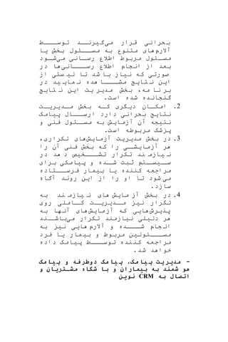 ‫ن‬‫کرا‬‫ب‬‫ی‬‫م‬ ‫قرار‬‫ی‬‫گ‬‫ی‬‫اد‬‫رنا‬‫اااط‬‫توسا‬
‫آالرپ‬‫ا‬‫بخش‬ ‫اااوب‬‫میا‬ ‫به‬ ‫متنور‬‫ی‬‫ا‬
‫اان‬‫رسا‬ ‫اطالر‬ ‫مربوط‬ ‫ااوب‬‫میا‬‫ی‬‫م‬‫ی‬‫اود‬‫شا‬
‫اااان‬‫رسا‬ ‫اطالر‬ ‫انشاپ‬ ‫از‬ ‫بعد‬‫ی‬‫در‬ ‫ا‬
‫صورت‬‫ی‬‫ن‬ ‫که‬‫ی‬‫از‬‫ل‬ ‫تا‬ ‫شد‬ ‫با‬‫ی‬‫یت‬‫ی‬‫از‬
‫ا‬‫ی‬‫ن‬‫تا‬ ‫ن‬‫ی‬‫ما‬ ‫ن‬ ‫ده‬ ‫اااا‬‫مشا‬‫ی‬ ‫ی‬‫د‬‫در‬
‫مه‬ ‫نا‬ ‫بر‬،‫مد‬ ‫بخش‬‫ی‬‫ر‬‫ی‬‫ت‬‫ا‬‫ی‬‫ن‬‫تا‬ ‫ن‬‫ی‬
.‫است‬ ‫شده‬ ‫گنشانده‬
2.‫د‬ ‫اان‬‫امکا‬‫ی‬‫ر‬‫اد‬‫ا‬‫م‬ ‫بخش‬ ‫اه‬‫ا‬‫ک‬‫ی‬‫ر‬‫ا‬‫ا‬‫ی‬‫ت‬
‫نتا‬‫ی‬‫بکران‬‫ی‬‫پ‬ ‫اااب‬‫ارسا‬ ‫دارد‬‫ی‬‫امه‬
‫نت‬‫ی‬‫شه‬‫آزما‬ ‫آن‬‫ی‬‫ش‬‫ین‬ ‫ااوب‬‫میا‬ ‫به‬‫ی‬‫و‬
.‫است‬ ‫مربوطه‬ ‫شه‬ ‫پ‬
3.‫در‬‫مد‬ ‫بخش‬‫ی‬‫ر‬‫ی‬‫ت‬‫آزما‬‫ی‬‫ش‬‫ا‬‫تکرار‬،
‫آزما‬ ‫ر‬‫ی‬‫ا‬‫شا‬‫ی‬‫ین‬ ‫بخش‬ ‫که‬ ‫را‬‫ی‬‫را‬ ‫آن‬
‫ن‬‫ی‬‫ند‬ ‫ازم‬‫اااخ‬‫تشا‬ ‫تکرار‬‫ی‬‫ص‬‫در‬ ‫د‬ ‫د‬
‫ا‬‫سا‬‫ی‬‫ات‬‫یا‬‫پ‬ ‫و‬ ‫اده‬‫شا‬ ‫ثبت‬‫ی‬‫امک‬‫ی‬‫برا‬
‫کننده‬ ‫مراجعه‬‫ی‬‫ا‬‫ب‬‫ی‬‫مار‬‫ااتاده‬‫یرسا‬
‫م‬‫ی‬‫شود‬‫ا‬ ‫از‬ ‫را‬ ‫او‬ ‫تا‬‫ی‬‫ن‬‫آگاه‬ ‫روند‬
.‫سازد‬
4.‫در‬‫ما‬ ‫آز‬ ‫بخش‬‫ی‬‫ش‬‫ا‬‫ن‬‫ی‬‫ند‬ ‫ازم‬‫به‬
‫ن‬ ‫تکرار‬‫ی‬‫اد‬‫ما‬‫ی‬‫ر‬‫ا‬‫یا‬‫ت‬‫اامل‬‫کا‬‫ی‬‫رو‬
‫پر‬‫ی‬‫رو‬‫ا‬‫یی‬‫که‬‫ما‬‫آز‬‫ی‬‫ش‬‫ا‬‫آ‬‫به‬ ‫ها‬‫ن‬
‫دل‬ ‫ر‬‫ی‬‫ل‬‫ی‬‫ن‬‫ی‬‫ازمند‬‫م‬ ‫تکرار‬‫ی‬‫اند‬‫باشا‬
‫آالرپ‬ ‫و‬ ‫اااده‬‫شا‬ ‫شاپ‬ ‫ان‬‫ا‬‫یی‬‫ن‬‫ی‬‫به‬
‫ااااول‬‫ا‬‫می‬‫ی‬‫ن‬‫ب‬ ‫و‬ ‫مربوط‬‫ی‬‫مار‬‫ی‬‫ا‬‫یرد‬
‫پ‬ ‫اااط‬‫ا‬‫توس‬ ‫نده‬‫کن‬ ‫مراجعه‬‫ی‬‫امه‬‫داده‬
‫شد‬ ‫د‬ ‫خوا‬.
-‫مک‬ ‫ی‬‫پ‬ ‫و‬ ‫ه‬ ‫دوطر‬ ‫مک‬ ‫ی‬ ‫پ‬ ،‫مک‬ ‫ی‬ ‫پ‬ ‫یت‬‫مدیر‬
‫ران‬ ‫بیم‬ ‫به‬ ‫د‬ ‫شم‬ ‫هو‬‫و‬‫و‬ ‫ن‬ ‫مشختری‬ ‫ه‬ ‫شگ‬ ‫ب‬
‫به‬ ‫ل‬ ‫ات‬CRM‫نوین‬
 