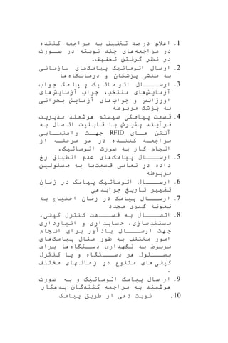 1.‫اعالپ‬‫تخف‬ ‫صد‬ ‫در‬‫ی‬‫ف‬‫کننده‬ ‫مراجعه‬ ‫به‬
‫مراجعه‬ ‫در‬‫ا‬‫اورت‬‫صا‬ ‫در‬ ‫نوبته‬ ‫هند‬
‫تخف‬ ‫گریتن‬ ‫ننر‬ ‫در‬‫ی‬‫ف‬.
2.‫ساب‬‫ار‬‫اتومات‬‫ی‬‫ه‬‫پ‬‫ی‬‫امه‬‫ا‬‫سازمان‬‫ی‬
‫منش‬ ‫به‬‫ی‬‫اه‬ ‫درمان‬ ‫و‬ ‫شکان‬ ‫پ‬‫ا‬
3.‫ارساااااب‬‫مات‬ ‫اتو‬‫ی‬‫ه‬‫پ‬‫ی‬‫مه‬ ‫ا‬‫جوا‬
‫آزما‬‫ی‬‫ش‬‫ا‬‫آزما‬ ‫جوا‬ ،‫منتخب‬‫ی‬‫ش‬‫ا‬
‫جوا‬ ‫و‬ ‫اورژان‬‫ا‬‫ما‬‫آز‬‫ی‬‫ش‬‫بکران‬‫ی‬
‫مربوطه‬ ‫شه‬ ‫پ‬ ‫به‬
4.‫قیمت‬‫پ‬‫ی‬‫امک‬‫ی‬‫س‬‫ی‬‫یت‬‫مد‬ ‫وشمند‬‫ی‬‫ر‬‫ی‬‫ت‬
‫یرآ‬‫ی‬‫ند‬‫پر‬‫ی‬‫رو‬‫قابل‬ ‫با‬‫ی‬‫ت‬‫به‬ ‫صاب‬ ‫ات‬
‫اا‬‫ا‬ ‫آنتن‬RFID‫اا‬‫نما‬ ‫را‬ ‫ات‬‫جها‬‫یی‬
‫از‬ ‫اه‬‫ا‬‫مرحل‬ ‫ر‬ ‫در‬ ‫اده‬‫ا‬‫کنن‬ ‫مراجعاه‬
‫اتومات‬ ‫صورت‬ ‫به‬ ‫کار‬ ‫انشاپ‬‫ی‬‫ه‬.
5.‫ااااب‬‫ارسا‬‫پ‬‫ی‬‫امه‬‫ا‬‫رخ‬ ‫انطبا‬ ‫عدپ‬
‫تمام‬ ‫در‬ ‫داده‬‫ی‬‫یمت‬‫ق‬‫یاول‬‫م‬ ‫به‬ ‫ا‬‫ی‬‫ن‬
‫مربوطه‬
6.‫ااااب‬‫ارسا‬‫اتومات‬‫ی‬‫ه‬‫پ‬‫ی‬‫امه‬‫مان‬‫ز‬ ‫در‬
‫تغ‬‫یی‬‫ر‬‫تار‬‫ی‬‫خ‬‫جوابد‬‫ی‬
7.‫اااب‬‫ارسا‬‫پ‬‫ی‬‫امه‬‫احت‬ ‫زمان‬ ‫در‬‫ی‬‫اج‬‫به‬
‫گ‬ ‫نمونه‬‫ی‬‫ر‬‫مشدد‬
8.‫ااااب‬‫اتصا‬‫ک‬ ‫کنترب‬ ‫مت‬‫ااا‬‫ا‬‫قی‬ ‫به‬‫ی‬‫ف‬‫ی‬،
‫ساز‬‫یتند‬‫م‬،‫یابدار‬‫ح‬‫انباردار‬ ‫و‬
‫ااااب‬‫ارسا‬ ‫هت‬ ‫ج‬‫ی‬‫ادآور‬‫برا‬‫شاپ‬ ‫ان‬
‫پ‬ ‫مراب‬ ‫طور‬ ‫به‬ ‫مختلف‬ ‫امور‬‫ی‬‫امه‬‫ا‬
‫هدار‬ ‫ن‬ ‫به‬ ‫مربوط‬‫اه‬ ‫ات‬‫دسا‬‫برا‬ ‫ا‬
‫اه‬ ‫دسااات‬ ‫ر‬ ‫میااااوب‬‫و‬‫ی‬‫ا‬‫کنترب‬
‫ک‬‫ی‬‫ف‬‫ی‬‫ا‬‫ها‬ ‫مان‬ ‫ز‬ ‫در‬ ‫متنور‬‫مختلف‬
.
9.‫ساب‬ ‫ار‬‫پ‬‫ی‬‫امه‬‫اتومات‬‫ی‬‫ه‬‫صورت‬ ‫به‬ ‫و‬
‫کار‬ ‫بد‬ ‫کنندگان‬ ‫مراجعه‬ ‫به‬ ‫وشمند‬
10.‫نوبت‬‫د‬‫ی‬‫طر‬ ‫از‬‫ی‬‫ق‬‫پ‬‫ی‬‫امه‬
 