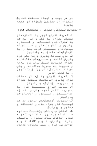 ‫نمایش‬ ‫اافکه‬‫صا‬ ‫ایشاد‬ ‫و‬ ‫بیمه‬ ‫ر‬ ‫در‬
‫صفکه‬ ‫در‬ ‫دلخواه‬ ‫عناوین‬ ‫از‬ ‫دلخواه‬
‫پریرو‬
-‫لیبل‬ ‫مدیریت‬‫ل‬ ‫پ‬ ، ‫ه‬‫ه‬‫لیست‬ ‫و‬:‫ر‬ ‫ک‬ ‫ی‬ ‫ه‬
1.‫اندازه‬ ‫با‬ ‫لیبل‬ ‫انوار‬ ‫تعریف‬‫ا‬
‫کد‬ ‫بار‬ ‫یا‬ ‫و‬ ‫عک‬ ‫با‬ ‫مراه‬ ‫مختلف‬
‫تیااات‬ ‫ناپ‬ ‫مراه‬ ‫به‬‫شاااماره‬ ‫و‬ ‫ا‬
‫قه‬ ‫ااااب‬‫سا‬ ‫و‬ ‫مار‬ ‫بی‬ ‫ناپ‬ ‫و‬ ‫پریرو‬
‫م‬ ‫و‬ ‫مار‬ ‫بی‬‫یا‬ ‫و‬ ‫بخش‬ ‫کردن‬ ‫اااخص‬‫ا‬‫ش‬
‫آزمایش‬‫لیبل‬ ‫یه‬ ‫به‬ ‫متعلق‬ ‫ا‬
2‫پریرو‬ ‫ساااعت‬ ‫ها‬ .‫یرد‬ ‫ناپ‬ ‫یا‬ ‫و‬
‫اار‬‫شا‬ ‫و‬ ‫کننده‬ ‫پریرو‬‫ا‬‫به‬ ‫مختلف‬
‫له‬‫لو‬ ‫بل‬‫لی‬ ‫یت‬‫مدیر‬ ‫مراه‬‫ته‬ ‫لخ‬ ‫ا‬
‫ارپ‬‫سا‬ ‫و‬‫ها‬ ‫و‬ ‫جداگانه‬ ‫اورت‬‫صا‬ ‫به‬ ‫ا‬
‫لیبل‬ ‫یه‬ ‫از‬ ‫تکرار‬ ‫لیبل‬ ‫تعداد‬ ‫ر‬
‫خالی‬ ‫لیبل‬ ‫یا‬ ‫و‬
3‫ال‬‫پنا‬ ‫انوار‬ ‫تعریف‬ .‫مختلف‬ ‫اا‬‫ا‬
‫پری‬ ‫برا‬‫یت‬ ‫ت‬ ‫اتوماتیه‬ ‫رو‬‫مراه‬ ‫ا‬
‫آزمایش‬ ‫مدیریت‬ ‫با‬‫پنل‬ ‫یه‬ ‫ا‬
4‫با‬ ‫کار‬ ‫لییاااات‬ ‫انوار‬ ‫تعریف‬ .
‫ندازه‬ ‫ا‬ ‫و‬ ‫ها‬ ‫نکوه‬ ‫مل‬ ‫کا‬ ‫یت‬ ‫مدیر‬
‫ر‬ ‫فار‬‫ارت‬ ‫و‬ ‫اااتون‬‫ا‬‫س‬ ‫و‬ ‫اااطر‬‫سا‬ ‫ر‬
‫پارامتر‬
5‫آزمایش‬ ‫مدیریت‬ .‫ر‬ ‫در‬ ‫موجود‬ ‫ا‬
‫و‬ ‫ااایه‬‫اضا‬ ‫و‬ ‫حرف‬ ‫برا‬ ‫کار‬ ‫اات‬‫لییا‬
‫ویرایش‬ ‫و‬ ‫جیتشو‬
6، ‫معال‬ ‫اااه‬‫شا‬ ‫پ‬ ‫ناپ‬ ‫ها‬ ‫امکان‬ .
‫نه‬‫نمو‬ ‫یرد‬ ‫ناپ‬ ، ‫مار‬‫بی‬ ‫قه‬ ‫ااااب‬‫سا‬
،‫اه‬‫شا‬ ‫پ‬ ‫و‬ ‫بیمار‬ ‫تماس‬ ‫اطالعات‬ ،‫گیر‬
‫تاریخ‬ ،‫پریرو‬ ‫کد‬ ‫بار‬LMP‫تاریخ‬ ،
‫ا‬ ‫کد‬ ،‫بیمار‬ ‫ان‬‫سا‬ ‫و‬ ‫ناپ‬ ،‫ی‬ ‫جوابد‬
 