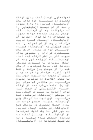 ‫نمونه‬‫ا‬‫ی‬‫ی‬‫ا‬ ‫بدون‬ ‫کنند‬ ‫ساب‬ ‫ار‬‫ی‬‫نکه‬
‫تغ‬‫یی‬‫ر‬‫ساا‬ ‫در‬‫ی‬‫یاات‬‫ناپ‬ ‫د‬ ‫بد‬ ‫خود‬
‫آزما‬‫ی‬‫اه‬ ‫ا‬‫شا‬‫گ‬‫ی‬‫رنده‬‫نموده‬ ‫وارد‬ ‫را‬
‫ل‬ ‫آن‬ ‫از‬ ‫بعد‬ ‫و‬‫ی‬‫ات‬‫یا‬‫آزما‬‫ی‬‫ش‬‫ا‬‫یی‬‫را‬
‫م‬ ‫که‬‫ی‬‫ما‬‫آز‬ ‫آن‬ ‫به‬ ‫ند‬‫توان‬‫ی‬‫اه‬ ‫ااا‬‫شا‬
‫نما‬ ‫ساب‬ ‫ار‬‫ی‬‫ند‬‫نمود‬ ‫د‬ ‫خوا‬ ‫ده‬ ‫شا‬‫م‬.
‫نمونه‬ ‫ر‬‫ا‬‫ست‬ ‫ا‬ ‫قرار‬ ‫که‬ ‫را‬‫آن‬ ‫به‬
‫آزما‬‫ی‬‫اه‬ ‫اا‬‫شا‬‫تا‬ ‫ااود‬‫شا‬ ‫اااب‬‫ارسا‬‫یی‬‫د‬
‫م‬‫ی‬‫کن‬‫ن‬‫به‬ ‫را‬ ‫نه‬ ‫نمو‬ ‫آن‬ ‫از‬ ‫پ‬ ‫و‬ ‫د‬
‫ی‬ ‫صورت‬‫ی‬‫ی‬‫ک‬‫ی‬‫آزما‬ ‫به‬‫ی‬‫اه‬ ‫ش‬‫گ‬‫ی‬‫رند‬‫ه‬
‫نمود‬ ‫د‬ ‫خوا‬ ‫ارساااااب‬.‫نات‬ ‫کا‬ ‫ام‬
‫اااتشو‬‫ا‬‫جی‬‫یراوان‬‫و‬‫متنوع‬‫ی‬‫برا‬
‫شده‬ ‫گریته‬ ‫ننر‬ ‫در‬ ‫کار‬ ‫سهولت‬.‫ست‬ ‫ا‬
‫ما‬ ‫آز‬‫ی‬‫اه‬ ‫ااا‬‫ا‬‫ش‬‫گ‬‫ی‬‫نده‬ ‫ر‬‫ن‬‫ی‬‫از‬ ‫عد‬ ‫ب‬
‫ا‬‫ی‬‫نکه‬‫ن‬‫مون‬‫ه‬‫ی‬ ‫اااورت‬‫ا‬‫ص‬ ‫به‬ ‫ا‬‫ی‬‫ی‬‫ک‬‫ی‬
‫در‬‫ی‬‫ایت‬‫شد‬،‫ل‬‫ی‬‫یت‬‫نمونه‬‫ا‬‫ساب‬ ‫ار‬
‫شده‬‫را‬‫س‬ ‫از‬‫ی‬‫یت‬‫باز‬‫می‬‫کند‬‫یقط‬ ‫و‬
‫کلید‬‫تا‬‫یی‬‫د‬‫را‬ ‫رکداپ‬‫ز‬ ‫د‬ ‫خوا‬‫و‬ ‫د‬
‫اتومات‬ ‫اورت‬‫صا‬ ‫به‬ ‫نمونه‬ ‫آن‬ ‫اپ‬‫سا‬‫ی‬‫ه‬
‫پر‬ ‫مه‬‫نا‬‫بر‬ ‫در‬ ‫عات‬‫اطال‬ ‫ماپ‬‫ت‬ ‫با‬‫ی‬‫رو‬
‫م‬‫ی‬‫اااود‬‫ا‬‫ش‬.‫ام‬ ‫ن‬ ‫در‬‫ی‬‫ا‬ ‫جوا‬ ‫که‬‫ی‬‫ن‬
‫آزما‬‫ی‬‫ش‬‫م‬ ‫آماده‬‫ی‬‫ا‬ ‫از‬ ‫بعد‬ ‫شود‬‫ی‬‫نکه‬
‫امضاااء‬‫الکترونیکی‬‫شااد‬ ‫انشاپ‬ ‫آن‬
‫آزما‬ ‫جوا‬‫ی‬‫ش‬‫الکت‬ ‫ااورت‬‫صا‬ ‫به‬‫رون‬‫ی‬‫ه‬
‫س‬ ‫در‬‫ی‬‫یت‬‫آزما‬‫ی‬‫اه‬ ‫ش‬‫ثبت‬ ‫ستنده‬ ‫یر‬
‫م‬‫ی‬‫اااود‬‫ا‬‫ش‬.‫ا‬‫ی‬‫ن‬‫بت‬ ‫ث‬‫رن‬ ‫ماب‬ ‫نر‬ ‫با‬
‫آزما‬‫ی‬‫اه‬ ‫ش‬‫گ‬‫ی‬‫رنده‬‫شد‬ ‫د‬ ‫خوا‬ ‫انشاپ‬
‫ا‬ ‫بدون‬‫ی‬‫که‬ ‫ن‬‫تغ‬‫یی‬‫ر‬‫رن‬ ‫ماب‬ ‫نر‬ ‫در‬
‫آزما‬‫ی‬‫اه‬ ‫ش‬‫ا‬ ‫ستنده‬ ‫یر‬‫ی‬‫شاد‬‫نما‬‫ی‬‫د‬.
‫کل‬ ‫طور‬ ‫به‬‫ی‬‫با‬‫ی‬‫ه‬‫کل‬‫ی‬‫ه‬‫نه‬ ‫نمو‬‫ا‬
‫آزما‬ ‫از‬‫ی‬‫اه‬ ‫اا‬‫شا‬‫کننده‬ ‫اااب‬‫ارسا‬‫به‬
‫گ‬‫ی‬‫نده‬‫ر‬‫پ‬ ‫قاب‬‫انت‬‫ی‬‫دا‬‫م‬‫ی‬‫کن‬‫ن‬‫د‬‫و‬‫با‬
‫ی‬‫ه‬‫کل‬‫ی‬‫ه‬‫نمونه‬‫آزما‬ ‫در‬ ‫ا‬‫ی‬‫اه‬ ‫ااا‬‫ا‬‫ش‬
 