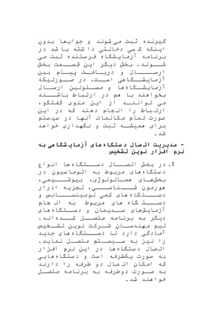 ‫گ‬‫ی‬‫رنده‬‫م‬ ‫ثبت‬‫ی‬‫شو‬‫ن‬‫د‬‫جوا‬ ‫و‬‫بدون‬ ‫ا‬
‫ا‬‫ی‬‫نکه‬‫ی‬ ‫ک‬‫ی‬‫د‬‫خالتی‬‫شد‬ ‫با‬ ‫شته‬ ‫دا‬‫در‬
‫آزما‬ ‫برنامه‬‫ی‬‫اه‬ ‫ش‬‫م‬ ‫ثبت‬ ‫ستنده‬‫یر‬‫ی‬
‫ااو‬‫شا‬‫ن‬‫د‬.‫د‬ ‫بخش‬‫ی‬‫ر‬‫ا‬‫ی‬‫ن‬‫بخش‬ ‫اامت‬‫قیا‬
‫در‬ ‫و‬ ‫اااااب‬‫ارسا‬‫ا‬‫ا‬‫ی‬‫ات‬‫ایا‬‫پ‬‫ا‬‫یا‬‫اپ‬‫ب‬‫ی‬‫ن‬
‫آزما‬‫ی‬‫ا‬ ‫شاا‬‫ی‬‫اساات‬.‫صااورت‬ ‫در‬‫ی‬‫که‬
‫آزما‬‫ی‬‫اه‬ ‫ا‬‫شا‬‫ااول‬‫میا‬ ‫و‬ ‫ا‬‫ی‬‫ن‬‫ااب‬‫ارسا‬
‫ب‬‫د‬ ‫با‬ ‫ند‬ ‫خوا‬‫ر‬‫ااند‬‫باشا‬ ‫ارتباط‬
‫اد‬‫تواننا‬ ‫می‬‫ا‬ ‫از‬‫ی‬‫ن‬‫منو‬‫و‬ ‫گفت‬،
‫ا‬ ‫در‬ ‫که‬ ‫ند‬ ‫د‬ ‫شاپ‬ ‫ان‬ ‫را‬ ‫باط‬ ‫ارت‬‫ی‬‫ن‬
‫س‬ ‫در‬ ‫آنها‬ ‫مکالمات‬ ‫تماپ‬ ‫صورت‬‫ی‬‫یت‬
‫برا‬‫م‬‫ی‬‫اه‬‫شا‬‫هدار‬ ‫ن‬ ‫و‬ ‫ثبت‬‫د‬ ‫خوا‬
.‫شد‬
-‫ه‬ ‫ستگ‬ ‫د‬ ‫ل‬ ‫ات‬ ‫مدیریت‬‫به‬ ‫هی‬ ‫شگ‬ ‫ی‬ ‫آزم‬ ‫ی‬ ‫ه‬
‫تشتیص‬ ‫نوین‬ ‫زار‬ ‫ا‬ ‫نرا‬
1.‫اه‬ ‫اات‬‫دسا‬ ‫اااب‬‫اتصا‬ ‫بخش‬ ‫در‬‫انوار‬ ‫ا‬
‫اه‬ ‫ست‬‫د‬‫ا‬‫س‬‫اتوما‬ ‫به‬ ‫مربوط‬‫ی‬‫ون‬‫در‬
‫بخش‬‫اا‬‫مااتولوژ‬،‫ب‬‫ی‬‫ااا‬‫ا‬‫وش‬‫ی‬‫م‬‫ی‬،
‫ااا‬‫ا‬‫ناس‬‫ااا‬‫ا‬‫ش‬ ‫ورمون‬‫ی‬،‫تش‬‫ی‬‫ه‬‫ادرار‬
‫اه‬ ‫ااات‬‫ا‬‫دس‬‫ا‬‫کم‬‫ی‬‫لوم‬‫ی‬‫اااان‬‫نیا‬‫و‬
‫اه‬ ‫ااات‬‫ا‬‫دس‬‫ا‬‫شاپ‬ ‫ان‬ ‫به‬ ‫مربوط‬
‫آزما‬‫ی‬‫ش‬‫ا‬‫سااد‬‫ی‬‫مان‬‫اه‬ ‫دساات‬ ‫و‬‫ا‬
‫د‬‫ی‬‫ر‬‫ااده‬‫شا‬ ‫اال‬‫متصا‬ ‫برنامه‬ ‫به‬.‫اند‬
‫ت‬‫ی‬‫نو‬ ‫ارکت‬‫شا‬ ‫اان‬‫مهندسا‬‫ی‬‫ن‬‫اخ‬‫تشا‬‫ی‬‫ص‬
‫آم‬‫ادگ‬‫ی‬‫اه‬ ‫اات‬‫دسا‬ ‫تا‬ ‫دارد‬‫ا‬‫جد‬‫ی‬‫د‬
‫ن‬ ‫را‬‫ی‬‫ا‬‫سا‬ ‫به‬‫ی‬‫ات‬‫یا‬‫نما‬ ‫ال‬‫متصا‬‫ی‬‫د‬.
‫اه‬ ‫ست‬‫د‬ ‫صاب‬‫ات‬‫ا‬ ‫در‬ ‫ا‬‫ی‬‫ن‬‫ار‬ ‫ای‬ ‫نرپ‬
‫صورت‬ ‫به‬‫ی‬‫کطریه‬‫اه‬ ‫ست‬‫د‬ ‫و‬ ‫ست‬‫ا‬‫ا‬‫یی‬
‫دارند‬ ‫را‬ ‫طریه‬ ‫دو‬ ‫صاب‬ ‫ات‬ ‫امکان‬ ‫که‬
‫ال‬‫متصا‬ ‫برنامه‬ ‫به‬ ‫دوطریه‬ ‫اورت‬‫صا‬ ‫به‬
.‫شد‬ ‫ند‬ ‫خوا‬
 