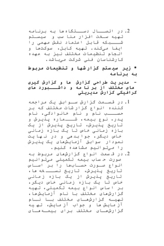 2.‫در‬‫اه‬ ‫اات‬‫دسا‬ ‫اااب‬‫اتصا‬‫برنامه‬ ‫به‬ ‫ا‬
‫ته‬‫ی‬‫ه‬‫س‬ ‫و‬ ‫سب‬ ‫منا‬ ‫ار‬ ‫ای‬ ‫ساخت‬‫ی‬‫یات‬
‫مهم‬ ‫نقش‬ ‫اعتماد‬ ‫بل‬‫قا‬ ‫که‬‫اااب‬‫ا‬‫ش‬‫ی‬‫را‬
‫ا‬‫ی‬‫فا‬‫م‬‫ی‬‫ته‬ .‫کند‬‫ی‬‫ه‬‫سو‬ ،‫کابل‬‫کت‬‫و‬ ‫ا‬
‫تنن‬ ‫شاپ‬‫ان‬‫ی‬‫مات‬‫ن‬ ‫مختلف‬‫ی‬‫هده‬‫ع‬ ‫به‬
‫ین‬ ‫کارشناسان‬‫ی‬‫م‬ ‫شرکت‬‫ی‬‫باشد‬.
*‫مربوط‬ ‫ظیم‬ ‫ت‬ ‫و‬ ‫شه‬ ‫گزار‬ ‫ستم‬ ‫سی‬ ‫زیر‬
‫مه‬ ‫برن‬ ‫به‬
-‫گیری‬ ‫گزارش‬ ‫و‬ ‫ه‬ ‫گزارش‬ ‫طراحی‬ ‫یت‬ ‫مدیر‬
‫ی‬ ‫ه‬ ‫داشخخخبورد‬ ‫و‬ ‫مه‬ ‫ن‬ ‫بر‬ ‫از‬ ‫متتلف‬ ‫ی‬ ‫ه‬
‫مدیریتی‬ ‫گزارش‬ ‫یکی‬ ‫گرا‬
1.‫اوابق‬‫سا‬ ‫ارو‬ ‫گ‬ ‫امت‬‫قیا‬ ‫در‬‫یه‬‫مراجعه‬
‫بر‬ ‫که‬ ‫مختلف‬ ‫شات‬ ‫ار‬ ‫گ‬ ‫انوار‬ ‫کننده‬
‫خانوادگ‬ ‫ناپ‬ ‫و‬ ‫ناپ‬ ‫اااب‬‫حیا‬‫ی‬،‫ناپ‬
‫پدر‬،‫ب‬ ‫نور‬‫ی‬‫مه‬،‫پر‬ ‫ماره‬‫ااا‬‫ا‬‫ش‬‫ی‬‫رو‬‫و‬
‫تار‬‫ی‬‫خ‬‫پر‬‫ی‬‫رو‬،‫تار‬‫ی‬‫خ‬‫پر‬‫ی‬‫رو‬‫از‬‫ی‬‫ه‬
‫مان‬‫ز‬ ‫بازه‬‫ی‬‫تا‬ ‫خاص‬‫ی‬‫ه‬‫زمان‬ ‫بازه‬‫ی‬
‫د‬ ‫خاص‬‫ی‬‫ر‬،‫بد‬ ‫جوا‬‫ی‬‫ها‬ ‫ن‬ ‫در‬ ‫و‬‫ی‬‫ت‬
‫نم‬‫ودار‬‫سوابق‬‫آزمای‬‫ش‬‫ا‬‫یه‬‫پر‬‫ی‬‫رو‬
‫م‬ ‫را‬‫ی‬‫توان‬‫ی‬‫د‬ ‫مشا‬‫ه‬‫کن‬‫ی‬.
2.‫یمت‬ ‫ق‬ ‫در‬‫ارو‬ ‫گ‬ ‫انوار‬‫ا‬‫به‬ ‫مربوط‬
‫ب‬ ‫یا‬ ‫ح‬ ‫صورت‬‫ی‬‫مه‬‫تکم‬‫ی‬‫ل‬‫ی‬‫م‬‫ی‬‫توان‬‫ی‬
‫اا‬‫حیا‬ ‫اورت‬‫صا‬ ‫انوار‬‫ااس‬‫اسا‬ ‫بر‬ ‫را‬ ‫ا‬
‫تار‬‫ی‬‫خ‬‫پر‬‫ی‬‫رو‬،‫تار‬‫ی‬‫خ‬‫خه‬ ‫ااا‬‫ا‬‫نی‬‫ا‬،
‫تار‬‫ی‬‫خ‬‫پر‬‫ی‬‫رو‬‫از‬‫ی‬‫ه‬‫مان‬ ‫ز‬ ‫بازه‬‫ی‬
‫تا‬ ‫خاص‬‫ی‬‫ه‬‫مان‬‫ز‬ ‫بازه‬‫ی‬‫د‬ ‫خاص‬‫ی‬‫ر‬،
‫ساس‬ ‫ا‬ ‫بر‬‫ب‬ ‫انوار‬‫ی‬‫مه‬‫تکم‬‫ی‬‫ل‬‫ی‬،‫تهیه‬
‫ارو‬ ‫گ‬‫ا‬‫مختلف‬‫ناپ‬ ‫با‬‫آزما‬‫ی‬‫ش‬‫ا‬،
‫ته‬‫ا‬‫ا‬‫ی‬‫ه‬‫ارو‬ ‫گ‬‫اا‬‫ا‬‫ااپ‬‫نا‬ ‫اا‬‫ا‬‫ب‬ ‫مختلف‬
‫آ‬‫ما‬ ‫ز‬‫ی‬‫ش‬‫ما‬ ‫آز‬ ‫جوا‬ ‫و‬ ‫ا‬‫ی‬‫ش‬،‫ته‬‫ی‬‫ه‬
‫ارو‬ ‫گ‬‫اا‬‫ا‬‫برا‬ ‫مختلف‬‫ب‬‫ی‬‫اه‬‫ما‬‫اا‬‫ا‬
 