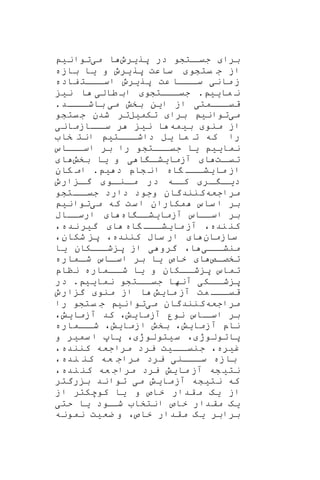 ‫برا‬‫پر‬ ‫در‬ ‫اتشو‬‫جیا‬‫ی‬‫رو‬‫م‬ ‫ا‬‫ی‬‫توان‬‫ی‬
‫یتشو‬ ‫ج‬ ‫از‬‫پر‬ ‫ساعت‬‫ی‬‫رو‬‫و‬‫ی‬‫ا‬‫بازه‬
‫مان‬ ‫ز‬‫ی‬‫عت‬ ‫اااا‬‫سا‬‫پریرو‬‫فاده‬ ‫ااات‬‫ا‬‫اس‬
‫ما‬ ‫ن‬‫یی‬.‫اااتشو‬‫ا‬‫جی‬‫طال‬ ‫اب‬‫ی‬‫ن‬ ‫ا‬‫ی‬
‫ااامت‬‫ا‬‫قی‬‫ی‬‫ا‬ ‫از‬‫ی‬‫ن‬‫م‬ ‫بخش‬‫ی‬‫اااد‬‫باشا‬.
‫می‬‫ت‬‫وانی‬‫برا‬‫تکم‬‫ی‬‫ل‬‫یتشو‬‫ج‬ ‫شدن‬ ‫تر‬
‫منو‬ ‫از‬‫ب‬‫ی‬‫مه‬‫ا‬‫ن‬‫ی‬‫ااازمان‬‫سا‬ ‫ر‬‫ی‬
‫ما‬ ‫ت‬ ‫که‬ ‫را‬‫ی‬‫ل‬‫ااات‬‫داشا‬‫ی‬‫خا‬ ‫انت‬
‫نما‬‫یی‬‫ی‬‫ا‬‫اسااااس‬ ‫بر‬ ‫را‬ ‫جیاااتشو‬
‫ات‬‫تیا‬‫ا‬‫آزما‬‫ی‬‫ا‬ ‫ا‬‫شا‬‫ی‬‫و‬‫ی‬‫ا‬‫بخش‬‫ا‬
‫ما‬ ‫از‬‫ی‬‫اه‬ ‫ااا‬‫ا‬‫ش‬‫د‬ ‫شاپ‬ ‫ان‬‫ی‬.‫کان‬ ‫ام‬
‫د‬‫ا‬‫یا‬‫ار‬‫ا‬‫او‬‫انا‬‫ما‬ ‫در‬ ‫کااه‬‫ارو‬ ‫ا‬‫گا‬
‫مراجعه‬‫ااتشو‬‫جیا‬ ‫دارد‬ ‫وجود‬ ‫کنندگان‬
‫م‬ ‫که‬ ‫ست‬‫ا‬ ‫مکاران‬ ‫ساس‬ ‫ا‬ ‫بر‬‫ی‬‫توان‬‫ی‬
‫آزما‬ ‫اساااس‬ ‫بر‬‫ی‬‫اه‬ ‫شاا‬‫ا‬‫ارساااب‬
‫نده‬ ‫کن‬،‫ما‬ ‫آز‬‫ی‬‫اه‬ ‫ااا‬‫ا‬‫ش‬‫ا‬‫گ‬‫ی‬‫نده‬ ‫ر‬،
‫سازمان‬‫ا‬‫کننده‬ ‫ساب‬ ‫ار‬،‫شکان‬ ‫پ‬،
‫منشااا‬‫ی‬‫ا‬،‫گرو‬‫ی‬‫شاااکان‬ ‫پ‬ ‫از‬‫ی‬‫ا‬
‫اص‬‫تخصا‬‫ا‬‫خاص‬‫ی‬‫ا‬‫اماره‬‫شا‬ ‫ااس‬‫اسا‬ ‫بر‬
‫و‬ ‫ااکان‬‫شا‬ ‫پ‬ ‫تماس‬‫ی‬‫ا‬‫نناپ‬ ‫ااماره‬‫شا‬
‫ااک‬‫شا‬ ‫پ‬‫ی‬‫نما‬ ‫ااتشو‬‫جیا‬ ‫آنها‬‫یی‬.‫در‬
‫ما‬ ‫آز‬ ‫مت‬ ‫ااا‬‫ا‬‫قی‬‫ی‬‫ش‬‫منو‬ ‫از‬ ‫ا‬‫ارو‬ ‫گ‬
‫مراجعه‬‫م‬ ‫کنندگان‬‫ی‬‫توان‬‫ی‬‫را‬ ‫یتشو‬ ‫ج‬
‫نو‬ ‫ااس‬‫اسا‬ ‫بر‬‫ر‬‫آزما‬‫ی‬‫ش‬،‫آزما‬ ‫کد‬‫ی‬‫ش‬،
‫ناپ‬‫آزما‬‫ی‬‫ش‬،‫ازما‬ ‫بخش‬‫ی‬‫ش‬،‫ااماره‬‫شا‬
‫پاتولوژ‬،‫س‬‫ی‬‫تولوژ‬،‫سم‬ ‫ا‬ ‫پا‬‫ی‬‫ر‬‫و‬
‫غ‬‫ی‬‫ره‬،‫اا‬‫جنیا‬‫ی‬‫ت‬‫کننده‬ ‫مراجعه‬ ‫یرد‬،
‫ااان‬‫سا‬ ‫بازه‬‫ی‬‫نده‬ ‫کن‬ ‫عه‬ ‫مراج‬ ‫یرد‬،
‫نت‬‫ی‬‫شه‬‫ما‬ ‫آز‬‫ی‬‫ش‬‫یرد‬‫نده‬ ‫کن‬ ‫عه‬ ‫مراج‬،
‫که‬‫نت‬‫ی‬‫شه‬‫آزما‬‫ی‬‫ش‬‫م‬‫ی‬‫رگتر‬ ‫ب‬ ‫تواند‬
‫از‬‫ی‬‫ه‬‫و‬ ‫خاص‬ ‫قدار‬‫م‬‫ی‬‫ا‬‫از‬ ‫کوهکتر‬
‫ی‬‫ه‬‫ان‬ ‫خاص‬ ‫مقدار‬‫تخا‬‫اود‬‫شا‬‫ی‬‫ا‬‫حتی‬
‫برابر‬‫ی‬‫ه‬‫خ‬ ‫مقدار‬‫اص‬،‫ضع‬ ‫و‬‫ی‬‫ت‬‫نمونه‬
 