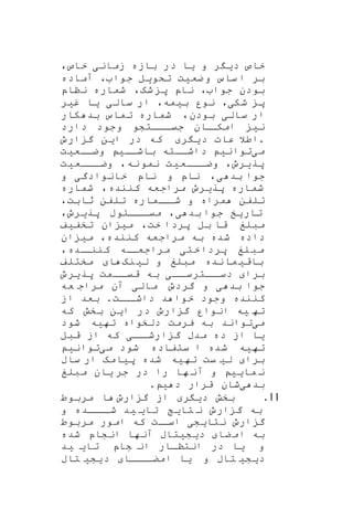 ‫خ‬‫د‬ ‫اص‬‫ی‬‫ر‬‫و‬‫ی‬‫ا‬‫زمان‬ ‫بازه‬ ‫در‬‫ی‬‫خاص‬،
‫ضع‬‫و‬ ‫ساس‬ ‫ا‬ ‫بر‬‫ی‬‫ت‬‫تکو‬‫ی‬‫ل‬‫جوا‬،‫آماده‬
‫جوا‬ ‫بودن‬،‫شه‬ ‫پ‬ ‫ناپ‬،‫نناپ‬ ‫شماره‬
‫شک‬ ‫پ‬‫ی‬،‫ب‬ ‫نور‬‫ی‬‫مه‬،‫سال‬ ‫ار‬‫ی‬‫ی‬‫ا‬‫غ‬‫ی‬‫ر‬
‫سال‬ ‫ار‬‫ی‬،‫بودن‬‫کار‬ ‫بد‬ ‫تماس‬ ‫شماره‬
‫دارد‬ ‫وجود‬ ‫اااتشو‬‫ا‬‫جی‬ ‫اان‬‫امکا‬ ‫نی‬
‫د‬ ‫عات‬ ‫.اطال‬‫ی‬‫ر‬‫ا‬ ‫در‬ ‫که‬‫ی‬‫ن‬‫ارو‬ ‫گ‬
‫م‬‫ی‬‫توان‬‫ی‬‫باشاا‬ ‫داشااته‬‫ی‬‫وضااع‬‫ی‬‫ت‬
‫پر‬‫ی‬‫رو‬،‫اااع‬‫ا‬‫وض‬‫ی‬‫ت‬‫نه‬‫نمو‬،‫و‬‫اااع‬‫ا‬‫ض‬‫ی‬‫ت‬
‫بد‬ ‫جوا‬‫ی‬،‫خانوادگ‬ ‫ناپ‬ ‫و‬ ‫ناپ‬‫ی‬‫و‬
‫پر‬ ‫شماره‬‫ی‬‫رو‬‫کننده‬ ‫مراجعه‬،‫شماره‬
‫مراه‬ ‫تلفن‬‫و‬‫ثابت‬ ‫تلفن‬ ‫ااماره‬‫شا‬،
‫تار‬‫ی‬‫خ‬‫بد‬ ‫جوا‬‫ی‬،‫پر‬ ‫ااااوب‬‫میا‬‫ی‬‫رو‬،
‫خت‬ ‫پردا‬ ‫بل‬ ‫قا‬ ‫مبلغ‬،‫م‬‫ی‬‫ان‬‫تخف‬‫ی‬‫ف‬
‫کننده‬ ‫مراجعه‬ ‫به‬ ‫شده‬ ‫داده‬،‫ا‬ ‫می‬‫ن‬
‫لغ‬‫مب‬‫ختی‬‫پردا‬‫مراجعااه‬‫اده‬‫کننا‬،
‫باق‬‫ی‬‫نده‬‫ما‬‫ل‬ ‫و‬ ‫مبلغ‬‫ی‬‫نه‬‫ا‬‫مختلف‬
‫برا‬‫اا‬‫ااترسا‬‫دسا‬‫ی‬‫اامت‬‫قیا‬ ‫به‬‫پر‬‫ی‬‫رو‬
‫بد‬ ‫جوا‬‫ی‬‫گردو‬ ‫و‬‫مال‬‫ی‬‫عه‬ ‫مراج‬ ‫آن‬
‫اات‬‫داشا‬ ‫د‬ ‫خوا‬ ‫وجود‬ ‫کننده‬.‫از‬ ‫بعد‬
‫ته‬‫ی‬‫ه‬‫ا‬ ‫در‬ ‫ارو‬ ‫گ‬ ‫انوار‬‫ی‬‫ن‬‫که‬ ‫بخش‬
‫م‬‫ی‬‫ته‬ ‫دلخواه‬ ‫یرمت‬ ‫به‬ ‫تواند‬‫ی‬‫ه‬‫شود‬
‫ی‬‫ا‬‫د‬ ‫از‬‫اا‬‫ارشا‬ ‫گ‬ ‫مدب‬ ‫ه‬‫ی‬‫قبل‬ ‫از‬ ‫که‬
‫ته‬‫ی‬‫ه‬‫م‬ ‫شود‬ ‫ستفاده‬ ‫ا‬ ‫شده‬‫ی‬‫توان‬‫ی‬
‫برا‬‫ل‬‫ی‬‫یت‬‫ته‬‫ی‬‫ه‬‫پ‬ ‫شده‬‫ی‬‫امه‬‫ساب‬ ‫ار‬
‫ما‬ ‫ن‬‫یی‬‫را‬ ‫ها‬ ‫آن‬ ‫و‬‫جر‬ ‫در‬‫ی‬‫ان‬‫مبلغ‬
‫بد‬‫ی‬‫د‬ ‫قرار‬ ‫شان‬‫ی‬.
11.‫بخش‬‫د‬‫ی‬‫ر‬‫ارو‬ ‫گ‬ ‫از‬‫مربوط‬ ‫ا‬
‫تا‬ ‫ن‬ ‫ارو‬ ‫گ‬ ‫به‬‫ی‬‫تا‬‫ی‬ ‫ی‬‫د‬‫و‬ ‫اااده‬‫شا‬
‫نتا‬ ‫ارو‬ ‫گ‬‫ی‬‫ش‬‫ا‬ ‫ی‬‫ات‬‫سا‬‫مربوط‬ ‫امور‬ ‫که‬
‫ضا‬‫ام‬ ‫به‬‫د‬‫ی‬‫ش‬‫ی‬‫تاب‬‫شده‬ ‫انشاپ‬ ‫آنها‬
‫و‬‫ی‬‫ا‬‫تا‬ ‫شاپ‬ ‫ان‬ ‫انتناار‬ ‫در‬‫ی‬ ‫ی‬‫د‬
‫د‬‫ی‬‫ش‬‫ی‬‫تاب‬‫و‬‫ی‬‫ا‬‫اااا‬‫امضا‬‫د‬‫ی‬‫ش‬‫ی‬‫تاب‬
 