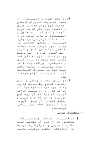 4.‫در‬‫از‬ ‫د‬ ‫اااتم‬‫ا‬‫دس‬ ‫و‬ ‫حقو‬ ‫بخش‬
‫منو‬‫مد‬‫ی‬‫ر‬‫ی‬‫ت‬‫مام‬ ‫ت‬ ‫کاربران‬‫ی‬
‫برا‬ ‫الزپ‬ ‫اطالعات‬‫حقو‬ ‫مکاسبه‬
‫پرداخت‬ ‫د‬ ‫دستم‬ ‫و‬‫ی‬‫صورت‬ ‫به‬ ‫که‬
‫مات‬‫اتو‬‫ی‬‫ه‬‫و‬ ‫حقو‬ ‫مت‬‫ااا‬‫قیا‬ ‫در‬
‫نو‬ ‫مه‬ ‫نا‬ ‫بر‬ ‫د‬ ‫اااتم‬‫ا‬‫دس‬‫مورد‬ ‫ین‬
‫م‬ ‫قرار‬ ‫اساااتفاده‬‫ی‬‫گ‬‫ی‬‫رد‬‫وارد‬
‫م‬‫ی‬‫شاااود‬‫تمام‬ ‫و‬‫ی‬‫اطالعات‬‫ی‬‫که‬
‫برا‬‫ب‬ ‫اه‬‫با‬ ‫مربوط‬ ‫امور‬‫ی‬‫اه‬‫ما‬
‫تام‬‫ی‬‫ن‬‫ماع‬ ‫اجت‬‫ی‬‫قرار‬ ‫کاربر‬
‫ست‬ ‫ا‬‫انشاپ‬‫ا‬ ‫در‬ ‫شود‬‫ی‬‫ن‬‫یمت‬ ‫ق‬
‫شد‬ ‫د‬ ‫خوا‬ ‫پر‬.‫است‬ ‫ذکر‬ ‫به‬ ‫الزپ‬
‫تمام‬‫ی‬‫حقو‬ ‫مورد‬ ‫در‬ ‫سبات‬ ‫مکا‬
‫د‬ ‫دسااتم‬ ‫و‬،‫جرائ‬،‫ا‬ ‫پاداو‬
‫ب‬ ‫و‬‫ی‬‫مه‬‫پرساانل‬‫و‬‫تول‬‫ی‬‫د‬‫یا‬‫ی‬‫ل‬
‫ب‬‫ی‬‫مه‬‫ن‬‫ی‬‫اتومات‬ ‫صااورت‬ ‫به‬‫ی‬‫ه‬
‫ند‬ ‫خوا‬ ‫انشاپ‬ ‫برنامه‬ ‫توساااط‬
‫شد‬.
5.‫در‬‫م‬‫ن‬‫و‬‫سا‬ ‫سمت‬‫زمان‬‫ی‬‫شر‬ ‫و‬
‫وظا‬‫ی‬‫ف‬،‫وظا‬ ‫شاار‬‫ی‬‫ف‬‫ی‬‫ه‬‫کاربر‬
‫ج‬ ‫اورت‬‫صا‬ ‫به‬‫ء‬ ‫ج‬ ‫به‬ ‫ء‬‫اته‬‫نوشا‬
‫س‬ ‫وارد‬ ‫و‬ ‫شد‬ ‫د‬ ‫خوا‬‫ی‬‫یت‬‫د‬ ‫خوا‬
‫گرد‬‫ی‬‫د‬‫رو‬ ‫از‬ ‫مه‬‫نا‬‫بر‬ ‫که‬‫ا‬‫ی‬‫ن‬
‫ئ‬ ‫ج‬‫ی‬‫ات‬‫ااار‬‫شا‬ ‫الزپ‬ ‫مواقف‬ ‫در‬
‫وظا‬‫ی‬‫ف‬‫طر‬ ‫از‬ ‫را‬ ‫خاص‬‫ی‬‫ق‬‫آالرپ‬‫ا‬
‫ااااان‬‫رسا‬ ‫اطالر‬ ‫ااربر‬‫کا‬ ‫اه‬‫با‬‫ی‬
‫م‬‫ی‬‫نما‬‫ی‬‫د‬.
-‫عمومی‬ ‫ظیم‬ ‫ت‬
1.‫ما‬‫آز‬ ‫عات‬‫اطال‬ ‫ااامت‬‫قیا‬ ‫در‬‫ی‬‫اه‬ ‫ااا‬‫ا‬‫ش‬،
‫م‬‫ا‬‫نطور‬‫آن‬ ‫ناپ‬ ‫از‬ ‫که‬‫ات‬‫اسا‬ ‫اخص‬‫مشا‬
‫عموم‬ ‫عات‬ ‫اطال‬‫ی‬‫دموگرای‬ ‫و‬‫ی‬‫ه‬‫مربوط‬
‫به‬‫آزمای‬‫اه‬ ‫ش‬‫تنن‬‫ی‬‫م‬‫ی‬‫شو‬‫ن‬‫د‬‫مانند‬
 