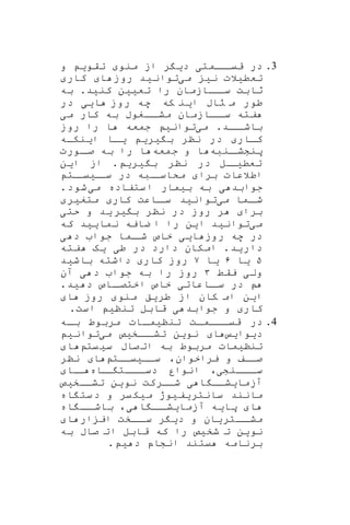 3.‫اامت‬‫قیا‬ ‫در‬‫ی‬‫د‬‫ی‬‫ر‬‫م‬ ‫از‬‫نو‬‫تقو‬‫ی‬‫و‬
‫تعط‬‫ی‬‫الت‬‫ن‬‫ی‬‫م‬‫ی‬‫توان‬‫ی‬‫د‬‫ا‬ ‫روز‬‫کار‬
‫تع‬ ‫را‬ ‫ااازمان‬‫سا‬ ‫ثابت‬‫یی‬‫ن‬‫کن‬‫ی‬‫د‬.‫به‬
‫ا‬ ‫راب‬ ‫م‬ ‫طور‬‫ی‬‫که‬ ‫ن‬‫ا‬ ‫روز‬ ‫هه‬‫یی‬‫در‬
‫م‬ ‫کار‬ ‫به‬ ‫ااغوب‬‫مشا‬ ‫ااازمان‬‫سا‬ ‫فته‬‫ی‬
‫ااد‬‫باشا‬.‫م‬‫ی‬‫توان‬‫ی‬‫روز‬ ‫را‬ ‫ا‬ ‫جمعه‬
‫کاار‬‫ب‬ ‫ننر‬ ‫در‬‫ی‬‫ر‬‫ی‬‫ا‬‫ا‬‫ی‬‫ا‬‫ا‬‫ی‬‫نکاه‬
‫انبه‬‫پنششا‬‫جمعه‬ ‫و‬ ‫ا‬‫اورت‬‫صا‬ ‫به‬ ‫را‬ ‫ا‬
‫ت‬‫عط‬‫ا‬‫یا‬‫ل‬‫ب‬ ‫ننر‬ ‫در‬‫ی‬‫ر‬‫ی‬.‫از‬‫ای‬‫ن‬
‫برا‬ ‫اطالعات‬‫ا‬‫سا‬ ‫در‬ ‫ابه‬‫مکاسا‬‫ی‬‫ات‬‫یا‬
‫جوابد‬‫ی‬‫به‬‫ب‬‫ی‬‫مار‬‫م‬ ‫ستفاده‬‫ا‬‫ی‬‫شود‬.
‫م‬ ‫اما‬‫شا‬‫ی‬‫توان‬‫ی‬‫د‬‫کار‬ ‫ااعت‬‫سا‬‫متغ‬‫ی‬‫ر‬
‫برا‬‫روز‬ ‫ر‬‫ب‬ ‫ننر‬ ‫در‬‫ی‬‫ر‬‫ی‬‫د‬‫حت‬ ‫و‬‫ی‬
‫م‬‫ی‬‫توان‬‫ی‬‫د‬‫ا‬‫ی‬‫ن‬‫نما‬ ‫ضایه‬ ‫ا‬ ‫را‬‫یی‬‫د‬‫که‬
‫ا‬ ‫روز‬ ‫هه‬ ‫در‬‫یی‬‫خاص‬‫د‬ ‫جوا‬ ‫اما‬‫شا‬‫ی‬
‫دار‬‫ی‬‫د‬.‫د‬ ‫دارد‬ ‫امکان‬‫ر‬‫ط‬‫ی‬‫ی‬‫ه‬‫فته‬
۵‫ی‬‫ا‬۶‫ی‬‫ا‬۷‫کار‬ ‫روز‬‫باش‬ ‫داشته‬‫ی‬‫د‬
‫ول‬‫ی‬‫یقط‬۳‫جوا‬ ‫به‬ ‫را‬ ‫روز‬‫آن‬ ‫ی‬ ‫د‬
‫در‬‫ااعات‬‫سا‬‫ی‬‫خ‬.‫ید‬ ‫د‬ ‫ااص‬‫اختصا‬ ‫اص‬
‫ا‬‫ی‬‫ن‬‫طر‬ ‫از‬ ‫کان‬ ‫ام‬‫ی‬‫ق‬‫منو‬‫ا‬ ‫روز‬
‫کار‬‫جوابد‬ ‫و‬‫ی‬‫تنن‬ ‫قابل‬‫ی‬‫است‬.
4.‫تنن‬ ‫ات‬‫ا‬‫ااام‬‫ا‬‫قی‬ ‫در‬‫ی‬‫اات‬‫ا‬‫م‬‫اه‬‫ا‬‫ب‬ ‫مربوط‬
‫د‬‫ی‬‫وا‬‫ی‬‫ا‬‫ااخیص‬‫تشا‬ ‫نوین‬‫م‬‫ی‬‫توان‬‫ی‬
‫تنن‬‫ی‬‫مات‬‫س‬ ‫صاب‬‫ات‬ ‫به‬ ‫مربوط‬‫ی‬‫یت‬‫ا‬
‫یراخوان‬ ‫و‬ ‫صااف‬،‫ساا‬‫ی‬‫یاات‬‫ا‬‫ننر‬
‫ااانش‬‫سا‬‫ی‬،‫ااه‬‫ا‬ ‫ااات‬‫دسا‬ ‫انوار‬‫اا‬‫ا‬
‫آزما‬‫ی‬‫ا‬ ‫شاا‬‫ی‬‫نو‬ ‫شاارکت‬‫ی‬‫ن‬‫تشااخ‬‫ی‬‫ص‬
‫مانند‬‫سانتری‬‫ف‬‫ی‬‫وژ‬‫یر‬‫میک‬‫اه‬ ‫ست‬‫د‬ ‫و‬
‫ا‬‫پا‬‫ی‬‫ه‬‫آزما‬‫ی‬‫ا‬ ‫اا‬‫شا‬،‫ی‬‫اه‬ ‫اا‬‫باشا‬
‫ااتر‬‫مشا‬‫ی‬‫ان‬‫د‬ ‫و‬‫ی‬‫ر‬‫ا‬ ‫ار‬ ‫ای‬ ‫ااخت‬‫سا‬
‫نو‬‫ی‬‫ن‬‫شخ‬ ‫ت‬‫ی‬‫ص‬‫را‬‫به‬ ‫صاب‬ ‫ات‬ ‫قابل‬ ‫که‬
‫یتند‬ ‫برنامه‬‫د‬ ‫انشاپ‬‫ی‬.
 