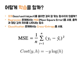 어떻게 학습을 할까?
• 오차(loss/cost/object)를 줄이면 결국 잘 맞는 함수이지 않을까?
• Regression 문제에서는 MSE(Mean Square Error)를 사용. 출력
과 정답 값의 차이를 나타내는 함수
• Classification 문제에서는 Cross-Entropy를 사용.
 