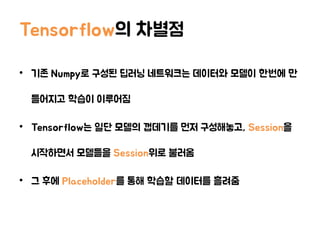 Tensorflow의 차별점
• 기존 Numpy로 구성된 딥러닝 네트워크는 데이터와 모델이 한번에 만
들어지고 학습이 이루어짐
• Tensorflow는 일단 모델의 껍데기를 먼저 구성해놓고, Session을
시작하면서 모델들을 Session위로 불러옴
• 그 후에 Placeholder를 통해 학습할 데이터를 흘려줌
 