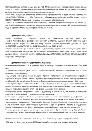 Після приватизації взятих в оренду ділянок, ТОВ «Мисливські стежки» передали своїй співзасновниці
Бриль М.П. один з мисливських будинків площею 318 квадратних метрів. На цій ділянці знаходиться
декілька мисливських будинків, конюшня та невелике озеро.
Бриль М.П. володіє 25% Товариства з обмеженою відповідальністю «Переяслівський мисливський
двір» (ЄДРПОУ:38368013) і 22,68% Товариство з обмеженою відповідальністю «Мисливські стежки»
(ЄДРПОУ:31604378). Також вона є кінцевим бенефіціаром обох товариств.
Також ТОВ «Мисливські стежки» є співзасновником ТОВ «СМГ «Переяславське» (ЄДРПОУ 32393573),
яке й здійснює діяльність з ведення мисливського господарства на площі в 15 тис.гектарів лісових
угідь в Переяслав-Хмельницькому районі Київської області.
Щодо предметів розкоші:
Згідно декларації, у власності Бриля К.І. знаходяться наступні цінні речі:
Телефон Vertu Signature, два годинники Vasheron Constantyn, годинник Breguet, годинник Ulysse
Nardin, карабін Blayzer R93 300 Win Mag, №89424, карабін Допельбюкс Дрилинг №12/76-
30.06.261628, карабін SPL-300 бки 140470, Карабін Prehtel 30.06 №9863.
Завдяки акаунтам Валерії та Крістіни Бриль, журналісти підрахували, скільки коштують дівочі одяг і
аксесуари люксових брендів. Так, на фото дівчат були помічені: сумка Louis Vuitton - від 4 тисяч
доларів, рюкзак і сумка Saint Laurent - 3500 доларів, сумка Chanel boy - від 4 тисяч доларів, Сумка Dior
Lady - від 3 тисяч доларів.
Щодо споживаних послуг (подорожі, рекреація):
На кожні вихідні Бриль К.І. літає до Києва. Вартість польоту з Запоріжжя до Києва і назад – біля 5000
грн.
За допомогою акаунтів дітей Бриля К.І. журналісти змогли приблизно підрахувати скільки йому
обходяться деякі подорожі.
Так, минулої осені дочки Бриля Валерія і Крістіна відпочивали на гірськолижному курорті в
Куршавелі. Завдяки серветці на фото журналісти змогли ідентифікувати готель, в якому відпочивали
діти Бриля К.І. Це п'ятизірковий Annapourna. Приблизна ціна такої подорожі становить 6500 євро.
Також Крістіна Бриль відпочивала в Майамі. У Instagram є її фото з видом з вікна п'ятизіркового
готелю Ritz-Carlton, який розташований біля узбережжя Атлантичного океану. Орієнтовна ціна за
тиждень проживання в цьому готелі - від трьох з половиною тисяч доларів.
В соцмережі дочки губернатора є фото з відпочинку в Монте-Карло, де Крістіна зі знайомим
катається на приватній яхті, і з дорогого готелю на Мальдівах.
Місце відпочинку Крістіни Бриль на Мальдівських островах журналістам вдалося ідентифікувати - це
п'ятизірковий готель Sun Aqua Vilu Reef. Вартість відпочинку в такому готелі коштує приблизно 11
тисяч доларів, - повідомляють "Наші гроші з Денисом Бігусом". Приблизно стільки ж (11 тис. дол.
США) обійшовся родині Бриля тиждень відпочинку Валерії та Христини в одному з найдорожчих
готелів Туреччини - D-maris. Фото з минулорічної поїздки дівчинки також виклали в Instagram.
Також, журналісти з'ясували, що влітку минулого року сім'я Бриль відпочивала у Франції. Голову
Запорізької ОДА можна ідентифікувати за допомогою браслета і годинника, які потрапили на знімок.
При зазначених значних статках, Бриль К.І. усе своє життя пропрацював на державній службі.
З 20 жовтня 1993 року по грудень 2002 року — служба в органах внутрішніх справ України.
 