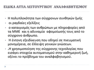 ΕΙ∆ΙΚΑ ΑΙΤΙΑ ΛΕΙΤΟΥΡΓΙΚΟΥ ΑΝΑΛΦΑΒΗΤΙΣΜΟΥ
• Η πολυπλοκότητα των σύγχρονων συνθηκών ζωής
• οι ραγδαίες εξελίξεις
• ο καταιγισµός των ανθρώπων µε πληροφορίες από
τα ΜΜΕ και η αδυναµία αφοµοίωσής τους από το
σύγχρονο άνθρωπο.
• Η έντονη εξειδίκευση που οδηγεί σε πνευµατική
µονοµέρεια, σε έλλειψη γενικών γνώσεων.
• .Η χρησιµοποίηση της σύγχρονης τεχνολογίας που
εισάγει στοιχεία αυτοµατισµού στην καθηµερινή ζωή,
οξύνει το πρόβληµα του αναλφαβητισµού.
 