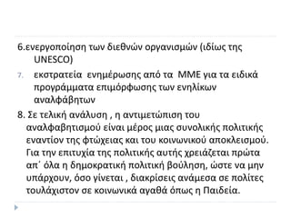 6.ενεργοποίηση των διεθνών οργανισµών (ιδίως της
UNESCO)
7. εκστρατεία ενηµέρωσης από τα MME για τα ειδικά
προγράµµατα επιµόρφωσης των ενηλίκων
αναλφάβητων
8. Σε τελική ανάλυση , η αντιμετώπιση του
αναλφαβητισμού είναι μέρος μιας συνολικής πολιτικής
εναντίον της φτώχειας και του κοινωνικού αποκλεισμού.
Για την επιτυχία της πολιτικής αυτής χρειάζεται πρώτα
απ΄ όλα η δημοκρατική πολιτική βούληση, ώστε να μην
υπάρχουν, όσο γίνεται , διακρίσεις ανάμεσα σε πολίτες
τουλάχιστον σε κοινωνικά αγαθά όπως η Παιδεία.
 