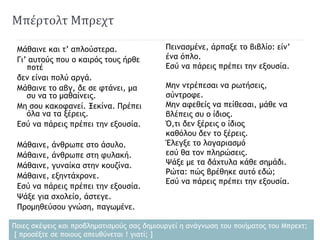 Μπέρτολτ Μπρεχτ
Μάθαινε και τ’ απλούστερα.
Γι’ αυτούς που ο καιρός τους ήρθε
ποτέ
δεν είναι πολύ αργά.
Μάθαινε το αβγ, δε σε φτάνει, μα
συ να το μαθαίνεις.
Μη σου κακοφανεί. Ξεκίνα. Πρέπει
όλα να τα ξέρεις.
Εσύ να πάρεις πρέπει την εξουσία.
Μάθαινε, άνθρωπε στο άσυλο.
Μάθαινε, άνθρωπε στη φυλακή.
Μάθαινε, γυναίκα στην κουζίνα.
Μάθαινε, εξηντάχρονε.
Εσύ να πάρεις πρέπει την εξουσία.
Ψάξε για σχολείο, άστεγε.
Προμηθεύσου γνώση, παγωμένε.
Πεινασμένε, άρπαξε το βιβλίο: είν’
ένα όπλο.
Εσύ να πάρεις πρέπει την εξουσία.
Μην ντρέπεσαι να ρωτήσεις,
σύντροφε.
Μην αφεθείς να πείθεσαι, μάθε να
βλέπεις συ ο ίδιος.
Ό,τι δεν ξέρεις ο ίδιος
καθόλου δεν το ξέρεις.
Έλεγξε το λογαριασμό
εσύ θα τον πληρώσεις.
Ψάξε με τα δάχτυλα κάθε σημάδι.
Ρώτα: πώς βρέθηκε αυτό εδώ;
Εσύ να πάρεις πρέπει την εξουσία.
Ποιες σκέψεις και προβληματισμούς σας δημιουργεί η ανάγνωση του ποιήματος του Μπρεχτ;
[ προσέξτε σε ποιους απευθύνεται ! γιατί; ]
 