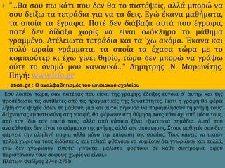  "...Θα σου πω κάτι που δεν θα το πιστέψεις, αλλά μπορώ να
σου δείξω τα τετράδια για να τα δεις. Εγώ έκανα μαθήματα,
τα οποία τα έγραφα. Ποτέ δεν διάβαζα αυτά που έγραφα,
ποτέ δεν δίδαξα χωρίς να είναι ολόκληρο το μάθημα
γραμμένο. Ατέλειωτα τετράδια και τα 'χω ακόμα. Έκανα και
πολύ ωραία γράμματα, τα οποία τα έχασα τώρα με το
κομπιούτερ κι έχω γίνει θηρίο, τώρα δεν μπορώ να γράψω
ούτε το όνομά μου κανονικά..." Δημήτρης .Ν. Μαρωνίτης.
Πηγή: www.lifo.gr
esos.gr : Ο αναλφαβητισμός του ψηφιακού σχολείου
Εσύ λοιπόν τώρα, σαν πατέρας που είσαι της γραφής, έδειξες εύνοια σ᾽ αυτήν και της
προσέδωσες τις αντίθετες από τις πραγματικές της δυνατότητες. Γιατί η γραφή θα φέρει
λήθη στις ψυχές όσων τη μάθουν, μια και αυτοί σίγουρα θα παραμελήσουν τη μνήμη τους·
δείχνοντας εμπιστοσύνη στη γραφή, θα φέρνουν στη θύμησή τους κάτι όχι από μέσα τους,
από τον ίδιο τον εαυτό τους, αλλά από κάποια ξένα εξωτερικά σημάδια. Αυτό που
ανακάλυψες δεν είναι το φάρμακο της μνήμης αλλά της υπόμνησης. Στους μαθητές σου δεν
φέρνεις την αληθινή σοφία αλλά μόνο την επίφαση της σοφίας. Τους κάνεις να ακούν
πολλά χωρίς να τους διδάσκεις, και τελικά φθάνουν να νομίζουν ότι γνωρίζουν και πολλά,
ενώ δεν γνωρίζουν τίποτε· γίνονται μάλιστα φορτικοί σε κάθε συντροφιά, αφού
παριστάνουν τους σοφούς, χωρίς να είναι.»
Πλάτων, Φαίδρος 274c-275b
 