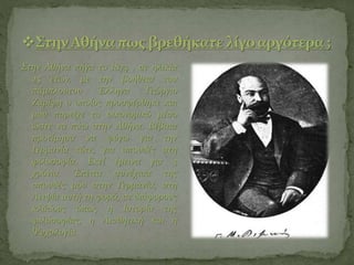 Στην Αθήνα πήγα το 1874 , σε ηλικία
25 ετών, με την βοήθεια του
πάμπλουτου Έλληνα Γεώργιο
Ζαρίφη ο οποίος προσφέρθηκε και
μου παρείχε το οικονομικό μέσο
ώστε να πάω στην Αθήνα. Βέβαια
προτίμησα να φύγω για την
Γερμανία τότε, για σπουδές στη
φιλοσοφία. Εκεί έμεινα για 3
χρόνια. Έπειτα συνέχισα της
σπουδές μου στην Γερμανία, στη
Λειψία αυτή τη φορά, σε διάφορους
κλάδους όπως η Ιστορία της
φιλοσοφίας, η Αισθητική και η
Ψυχολογία.
 