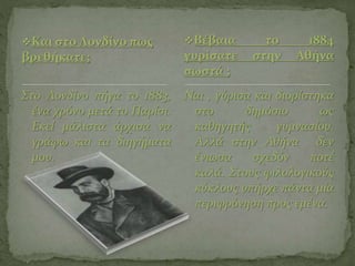 Και στο Λονδίνο πως
βρεθήκατε;
Στο Λονδίνο πήγα το 1883,
ένα χρόνο μετά το Παρίσι.
Εκεί μάλιστα άρχισα να
γράφω και τα διηγήματα
μου.
Ναι , γύρισα και διορίστηκα
στο δημόσιο ως
καθηγητής γυμνασίου.
Αλλά στην Αθήνα δεν
ένιωσα σχεδόν ποτέ
καλά. Στους φιλολογικούς
κύκλους υπήρχε πάντα μία
περιφρόνηση προς εμένα.
Βέβαια το 1884
γυρίσατε στην Αθήνα
σωστά ;
 